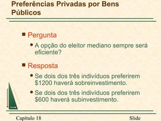 Preferências Privadas por Bens
Públicos


Pergunta
A

opção do eleitor mediano sempre será
eficiente?



Resposta
 Se

dois dos três indivíduos preferirem
$1200 haverá sobreinvestimento.

 Se

dois dos três indivíduos preferirem
$600 haverá subinvestimento.

Capítulo 18

Slide

 