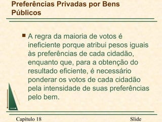 Preferências Privadas por Bens
Públicos


A regra da maioria de votos é
ineficiente porque atribui pesos iguais
às preferências de cada cidadão,
enquanto que, para a obtenção do
resultado eficiente, é necessário
ponderar os votos de cada cidadão
pela intensidade de suas preferências
pelo bem.

Capítulo 18

Slide

 