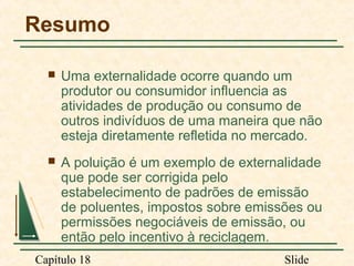 Resumo


Uma externalidade ocorre quando um
produtor ou consumidor influencia as
atividades de produção ou consumo de
outros indivíduos de uma maneira que não
esteja diretamente refletida no mercado.



A poluição é um exemplo de externalidade
que pode ser corrigida pelo
estabelecimento de padrões de emissão
de poluentes, impostos sobre emissões ou
permissões negociáveis de emissão, ou
então pelo incentivo à reciclagem.

Capítulo 18

Slide

 