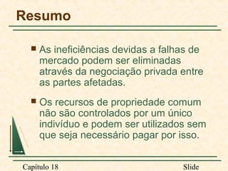 Resumo


As ineficiências devidas a falhas de
mercado podem ser eliminadas
através da negociação privada entre
as partes afetadas.



Os recursos de propriedade comum
não são controlados por um único
indivíduo e podem ser utilizados sem
que seja necessário pagar por isso.

Capítulo 18

Slide

 