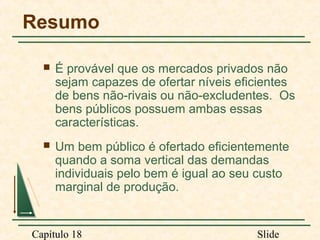 Resumo


É provável que os mercados privados não
sejam capazes de ofertar níveis eficientes
de bens não-rivais ou não-excludentes. Os
bens públicos possuem ambas essas
características.



Um bem público é ofertado eficientemente
quando a soma vertical das demandas
individuais pelo bem é igual ao seu custo
marginal de produção.

Capítulo 18

Slide

 