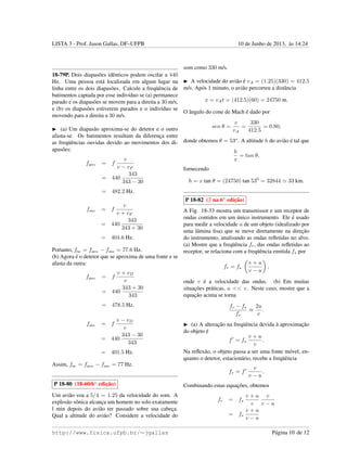 LISTA 3 - Prof. Jason Gallas, DF–UFPB 10 de Junho de 2013, `as 14:24
18-79P. Dois diapas˜oes idˆenticos podem oscilar a 440
Hz. Uma pessoa est´a localizada em algum lugar na
linha entre os dois diapas˜oes. Calcule a freq¨uˆencia de
batimentos captada por esse indiv´ıduo se (a) permanece
parado e os diapas˜oes se movem para a direita a 30 m/s,
e (b) os diapas˜oes estiverem parados e o indiv´ıduo se
movendo para a direita a 30 m/s.
(a) Um diapas˜ao aproxima-se do detetor e o outro
afasta-se. Os batimentos resultam da diferenc¸a entre
as freq¨uˆencias ouvidas devido ao movimentos dos di-
apas˜oes:
faprox. = f
v
v − vF
= 440
343
343 − 30
= 482.2 Hz.
fafast. = f
v
v + vF
= 440
343
343 + 30
= 404.6 Hz.
Portanto, fbat. = faprox. − fafast. = 77.6 Hz.
(b) Agora ´e o detetor que se aproxima de uma fonte e se
afasta da outra:
faprox. = f
v + vD
v
= 440
343 + 30
343
= 478.5 Hz.
fafast. = f
v − vD
v
= 440
343 − 30
343
= 401.5 Hz.
Assim, fbat. = faprox. − fafast. = 77 Hz.
P 18-80 (18-60/6a
edic¸˜ao)
Um avi˜ao voa a 5/4 = 1.25 da velocidade do som. A
explos˜ao sˆonica alcanc¸a um homem no solo exatamente
l min depois do avi˜ao ter passado sobre sua cabec¸a.
Qual a altitude do avi˜ao? Considere a velocidade do
som como 330 m/s.
A velocidade do avi˜ao ´e vA = (1.25)(330) = 412.5
m/s. Ap´os 1 minuto, o avi˜ao percorreu a distˆancia
x = vAt = (412.5)(60) = 24750 m.
O ˆangulo do cone de Mach ´e dado por
sen θ =
v
vA
=
330
412.5
= 0.80,
donde obtemos θ = 53o
. A altitude h do avi˜ao ´e tal que
h
x
= tan θ,
fornecendo
h = x tan θ = (24750) tan 530
= 32844 33 km.
P 18-82 ( na 6a
edic¸˜ao)
A Fig. 18-33 mostra um transmissor e um receptor de
ondas contidos em um ´unico instrumento. Ele ´e usado
para medir a velocidade u de um objeto (idealizado por
uma lˆamina lisa) que se move diretamente na direc¸˜ao
do instrumento, analisando as ondas reﬂetidas no alvo.
(a) Mostre que a freq¨uˆencia fr, das ondas reﬂetidas ao
receptor, se relaciona com a freq¨uˆencia emitida fs por
fr = fs
v + u
v − u
,
onde v ´e a velocidade das ondas. (b) Em muitas
situac¸˜oes pr´aticas, u << v. Neste caso, mostre que a
equac¸˜ao acima se torna
fr − fs
fs
≈
2u
v
.
(a) A alterac¸˜ao na freq¨uˆencia devida `a aproximac¸˜ao
do objeto ´e
f = fs
v + u
v
.
Na reﬂex˜ao, o objeto passa a ser uma fonte m´ovel, en-
quanto o detetor, estacion´ario, recebe a freq¨uˆencia
fr = f
v
v − u
.
Combinando estas equac¸˜oes, obtemos
fr = fs
v + u
v
v
v − u
= fs
v + u
v − u
http://www.fisica.ufpb.br/∼jgallas P´agina 10 de 12
 