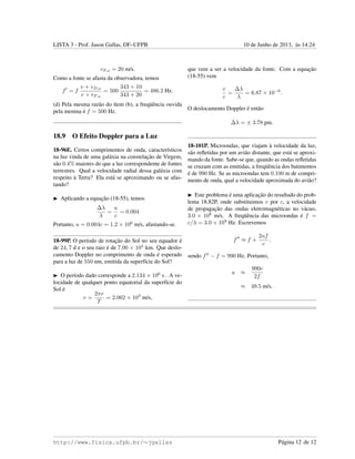 LISTA 3 - Prof. Jason Gallas, DF–UFPB 10 de Junho de 2013, `as 14:24
vF,ar = 20 m/s.
Como a fonte se afasta da observadora, temos
f = f
v + vD,ar
v + vF,ar
= 500
343 + 10
343 + 20
= 486.2 Hz.
(d) Pela mesma raz˜ao do ´ıtem (b), a freq¨uˆencia ouvida
pela menina ´e f = 500 Hz.
18.9 O Efeito Doppler para a Luz
18-96E. Certos comprimentos de onda, caracter´ısticos
na luz vinda de uma gal´axia na constelac¸˜ao de Virgem,
s˜ao 0.4% maiores do que a luz correspondente de fontes
terrestres. Qual a velocidade radial dessa gal´axia com
respeito `a Terra? Ela est´a se aproximando ou se afas-
tando?
Aplicando a equac¸˜ao (18-55), temos
∆λ
λ
=
u
c
= 0.004
Portanto, u = 0.004c = 1.2 × 106
m/s, afastando-se.
18-99P. O per´ıodo de rotac¸˜ao do Sol no seu equador ´e
de 24, 7 d e o seu raio ´e de 7.00 × 105
km. Que deslo-
camento Doppler no comprimento de onda ´e esperado
para a luz de 550 nm, emitida da superf´ıcie do Sol?
O per´ıodo dado corresponde a 2.134 × 106
s . A ve-
locidade de qualquer ponto equatorial da superf´ıcie do
Sol ´e
v =
2πr
T
= 2.062 × 103
m/s,
que vem a ser a velocidade da fonte. Com a equac¸˜ao
(18-55) vem
v
c
=
∆λ
λ
= 6.87 × 10−6
.
O deslocamento Doppler ´e ent˜ao
∆λ = ± 3.78 pm.
18-101P. Microondas, que viajam `a velocidade da luz,
s˜ao reﬂetidas por um avi˜ao distante, que est´a se aproxi-
mando da fonte. Sabe-se que, quando as ondas reﬂetidas
se cruzam com as emitidas, a freq¨uˆencia dos batimentos
´e de 990 Hz. Se as microondas tem 0.100 m de compri-
mento de onda, qual a velocidade aproximada do avi˜ao?
Este problema ´e uma aplicac¸˜ao do resultado do prob-
lema 18.82P, onde substituimos v por c, a velocidade
de propagac¸˜ao das ondas eletromagn´eticas no v´acuo,
3.0 × 108
m/s. A freq¨uˆencia das microondas ´e f =
c/λ = 3.0 × 109
Hz. Escrevemos
f ≈ f +
2uf
c
,
sendo f − f = 990 Hz. Portanto,
u ≈
990c
2f
≈ 49.5 m/s.
http://www.fisica.ufpb.br/∼jgallas P´agina 12 de 12
 
