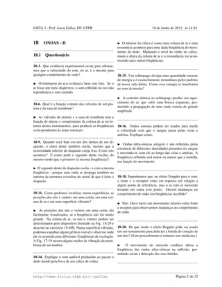 LISTA 3 - Prof. Jason Gallas, DF–UFPB 10 de Junho de 2013, `as 14:24
18 ONDAS - II
18.1 Question´ario
18-3. Que evidˆencia experimental existe para aﬁrmar-
mos que a velocidade do som, no ar, ´e a mesma para
qualquer comprimento de onda?
O fenˆomeno do eco evidencia bem este fato. Se o
ar fosse um meio dispersivo, o som reﬂetido no eco n˜ao
reproduziria o som emitido.
18-6. Qual ´e a func¸˜ao comum das v´alvulas de um pis-
tom e da vara do trombone?
As v´alvulas do pistom e a vara do trombone tem a
func¸˜ao de alterar o comprimento da coluna de ar no in-
terior destes instrumentos, para produzir as freq¨uˆencias
correspondentes `as notas musicais.
18-9. Quando vocˆe bate em um dos dentes de um di-
apas˜ao, o outro dente tamb´em oscila, mesmo que a
extremidade inferior do diapas˜ao esteja ﬁxa. Como isto
acontece? E como pode o segundo dente oscilar, do
mesmo modo que o primeiro (`a mesma freq¨uˆencia)?
O segundo dente do diapas˜ao oscila - e com a mesma
freq¨uˆencia - porque uma onda se propaga tamb´em no
interior da estrutura cristalina do metal de que ´e feito o
diapas˜ao.
18-11. Como podemos localizar, numa experiˆencia, as
posic¸˜oes dos n´os e ventres em uma corda, em uma col-
una de ar e em uma superf´ıcie vibrante?
As posic¸˜oes dos n´os e ventres em uma corda s˜ao
facilmente visualizados, se a freq¨uˆencia n˜ao for muito
grande. Na coluna de ar, os n´os e ventres podem ser
determinados pelo dispositivo ilustrado na Fig. 18-29 e
descrito no exerc´ıcio 18-49E. Numa superf´ıcie vibrante,
podemos espalhar algum p´o bem vis´ıvel e observar onde
ele se acumula para diferentes freq¨uˆencias de oscilac¸˜ao.
A Fig. 17-19 mostra alguns modos de vibrac¸˜ao da mem-
brana de um tambor.
18-14. Explique o som aud´ıvel produzido ao passar o
dedo ´umido pela boca de um c´alice de vinho.
O interior do c´alice ´e como uma coluna de ar e uma
ressoˆancia acontece para uma dada freq¨uˆencia do movi-
mento do dedo. Mudando o n´ıvel do vinho no c´alice,
muda a altura da coluna de ar e a ressonˆancia vai acon-
tecendo para outras freq¨uˆencias.
18-15. Um relˆampago dissipa uma quantidade enorme
de energia e ´e essencilamente instantˆaneo pelos padr˜oes
de nossa vida di´aria. Como essa energia se transforma
no som do trov˜ao?
A corrente el´etrica no relˆampago produz um aque-
cimento do ar, que sofre uma brusca expans˜ao, pro-
duzindo a propagac¸˜ao de uma onda sonora de grande
amplitude.
18-16. Ondas sonoras podem ser usadas para medir
a velocidade com que o sangue passa pelas veias e
art´erias. Explique como.
Ondas ultra-sˆonicas atingem e s˜ao reﬂetidas pelas
estruturas de diferentes densidades presentes no sangue
e movendo-se com ele ao longo das veias e art´erias. A
freq¨uˆencia reﬂetida ser´a maior ou menor que a emitida,
em func¸˜ao do movimento.
18-18. Suponhamos que, no efeito Doppler para o som,
a fonte e o receptor est˜ao em repouso em relac¸˜ao a
algum ponto de referˆencia, mas o ar est´a se movendo
levando em conta esse ponto. Haver´a mudanc¸as no
comprimento de onda (ou freq¨uˆencia) recebido?
N˜ao. Deve haver um movimento relativo entre fonte
e receptor para observarmos mudanc¸as no comprimento
de onda.
18-20. De que modo o efeito Doppler pode ser usado
em um instrumento para detectar a batida do corac¸˜ao de
um feto? (Este procedimento ´e rotineiro em medicina.)
O movimento do m´usculo card´ıaco altera a
freq¨uˆencia das ondas ultra-sˆonicas na reﬂex˜ao, per-
mitindo assim a detecc¸˜ao das suas batidas.
http://www.fisica.ufpb.br/∼jgallas P´agina 2 de 12
 