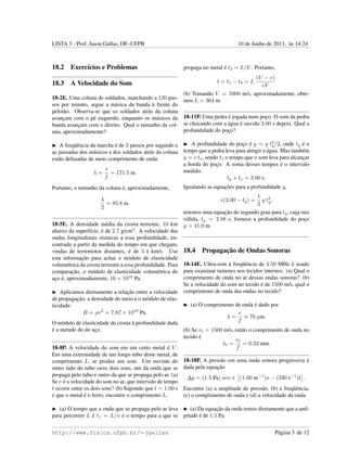 LISTA 3 - Prof. Jason Gallas, DF–UFPB 10 de Junho de 2013, `as 14:24
18.2 Exerc´ıcios e Problemas
18.3 A Velocidade do Som
18-2E. Uma coluna de soldados, marchando a 120 pas-
sos por minuto, segue a m´usica da banda `a frente do
pelot˜ao. Observa-se que os soldados atr´as da coluna
avanc¸am com o p´e esquerdo, enquanto os m´usicos da
banda avanc¸am com o direito. Qual o tamanho da col-
una, aproximadamente?
A freq¨uˆencia da marcha ´e de 2 passos por segundo e
as passadas dos m´usicos e dos soldados atr´as da coluna
est˜ao defasadas de meio comprimento de onda:
λ =
v
f
= 171.5 m.
Portanto, o tamanho da coluna ´e, aproximadamente,
λ
2
= 85.8 m.
18-5E. A densidade m´edia da crosta terrestre, 10 km
abaixo da superf´ıcie, ´e de 2.7 g/cm3
. A velocidade das
ondas longitudinais s´ısmicas a essa profundidade, en-
contrada a partir da medida do tempo em que chegam,
vindas de terremotos distantes, ´e de 5.4 km/s. Use
esta informac¸˜ao para achar o m´odulo de elasticidade
volum´etrica da crosta terrestre a essa profundidade. Para
comparac¸˜ao, o m´odulo de elasticidade volum´etrica do
ac¸o ´e, aproximadamente, 16 × 1010
Pa.
Aplicamos diretamente a relac¸˜ao entre a velocidade
de propagac¸˜ao, a densidade do meio e o m´odulo de elas-
ticidade:
B = ρv2
= 7.87 × 1010
Pa.
O m´odulo de elasticidade da crosta `a profundidade dada
´e a metade do do ac¸o.
18-8P. A velocidade do som em um certo metal ´e V .
Em uma extremidade de um longo tubo deste metal, de
comprimento L, se produz um som. Um ouvinte do
outro lado do tubo ouve dois sons, um da onda que se
propaga pelo tubo e outro da que se propaga pelo ar. (a)
Se v ´e a velocidade do som no ar, que intervalo de tempo
t ocorre entre os dois sons? (b) Supondo que t = 1.00 s
e que o metal ´e o ferro, encontre o comprimento L.
(a) O tempo que a onda que se propaga pelo ar leva
para percorrer L ´e t1 = L/v e o tempo para a que se
propaga no metal ´e t2 = L/V . Portanto,
t = t1 − t2 = L
(V − v)
vV
(b) Tomando V = 5900 m/s, aproximadamente, obte-
mos L = 364 m.
18-11P. Uma pedra ´e jogada num poc¸o. O som da pedra
se chocando com a ´agua ´e ouvido 3.00 s depois. Qual a
profundidade do poc¸o?
A profundidade do poc¸o ´e y = g t2
q/2, onde tq ´e o
tempo que a pedra leva para atingir a ´agua. Mas tamb´em
y = v ts, sendo ts o tempo que o som leva para alcanc¸ar
a borda do poc¸o. A soma desses tempos ´e o intervalo
medido:
tq + ts = 3.00 s.
Igualando as equac¸˜oes para a profundidade y,
v(3.00 − tq) =
1
2
g t2
q,
teremos uma equac¸˜ao do segundo grau para tq, cuja raiz
v´alida, tq = 2.88 s, fornece a profundidade do poc¸o
y = 41.0 m.
18.4 Propagac¸˜ao de Ondas Sonoras
18-14E. Ultra-som `a freq¨uˆencia de 4.50 MHz ´e usado
para examinar tumores nos tecidos internos. (a) Qual o
comprimento de onda no ar dessas ondas sonoras? (b)
Se a velocidade do som no tecido ´e de 1500 m/s, qual o
comprimento de onda das ondas no tecido?
(a) O comprimento de onda ´e dado por
λ =
v
f
≈ 76 µm.
(b) Se vt = 1500 m/s, ent˜ao o comprimento de onda no
tecido ´e
λt =
vt
f
= 0.33 mm.
18-18P. A press˜ao em uma onda sonora progressiva ´e
dada pela equac¸˜ao
∆p = (1.5 Pa) sen π (1.00 m−1
)x − (330 s−1
)t .
Encontre (a) a amplitude de press˜ao, (b) a freq¨uˆencia,
(c) o comprimento de onda e (d) a velocidade da onda.
(a) Da equac¸˜ao da onda temos diretamente que a aml-
pitude ´e de 1.5 Pa.
http://www.fisica.ufpb.br/∼jgallas P´agina 3 de 12
 