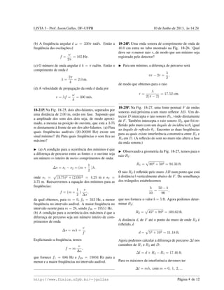 LISTA 3 - Prof. Jason Gallas, DF–UFPB 10 de Junho de 2013, `as 14:24
(b) A freq¨uˆencia angular ´e ω = 330π rad/s. Ent˜ao a
freq¨uˆencia das oscilac¸˜oes ´e
f =
ω
2π
= 165 Hz.
(c) O n´umero de onda angular ´e k = π rad/m. Ent˜ao o
comprimento de onda ´e
λ =
2π
k
= 2.0 m.
(d) A velocidade de propagac¸˜ao da onda ´e dada por
v = λf =
ω
k
= 330 m/s.
18-21P. Na Fig. 18-25, dois alto-falantes, separados por
uma distˆancia de 2.00 m, est˜ao em fase. Supondo que
a amplitude dos sons dos dois seja, de modo aproxi-
mado, a mesma na posic¸˜ao do ouvinte, que est´a a 3.75
m diretamente `a frente de um dos alto-falantes. (a) Para
quais freq¨uˆencias aud´ıveis (20-20000 Hz) existe um
sinal m´ınimo? (b) Para quais freq¨uˆencias o som ﬁca ao
m´aximo?
(a) A condic¸˜ao para a ocorrˆencia dos m´ınimos ´e que
a diferenc¸a de percurso entre as fontes e o ouvinte seja
um n´umero m inteiro de meios comprimentos de onda:
∆s = s1 − s2 = (m +
1
2
)λ.
onde s1 = (3.75)2 + (2.00)2 = 4.25 m e s2 =
3.75 m. Reescrevemos a equac¸˜ao dos m´ınimos para as
freq¨uˆencias:
f = (m +
1
2
)
v
∆s
,
da qual obtemos, para m = 0, f0 = 343 Hz, a menor
freq¨uˆencia no intervalo aud´ıvel. A maior freq¨uˆencia no
intervalo ocorre para m = 28, sendo f28 = 19551 Hz.
(b) A condic¸˜ao para a ocorrˆencia dos m´aximos ´e que a
diferenc¸a de percurso seja um n´umero inteiro de com-
primentos de onda
∆s = mλ =
v
f
.
Explicitando a freq¨uˆencia, temos
f = m
v
∆s
,
que fornece f1 = 686 Hz e f29 = 19894 Hz para a
menor e a maior freq¨uˆencias no intervalo aud´ıvel.
18-24P. Uma onda sonora de comprimento de onda de
40.0 cm entra no tubo mostrado na Fig. 18-26. Qual
deve ser o menor raio r, de modo que um m´ınimo seja
registrado pelo detector?
Para um m´ınimo, a diferenc¸a de percurso ser´a
πr − 2r =
λ
2
,
de modo que obtemos para o raio
r =
λ
2(π − 2)
= 17.52 cm.
18-25P. Na Fig. 18-27, uma fonte pontual F de ondas
sonoras est´a pr´oxima a um muro reﬂetor AB. Um de-
tector D intercepta o raio sonoro R1, vindo diretamente
de F. Tamb´em intercepta o raio sonoro R2, que foi re-
ﬂetido pelo muro com um ˆangulo de incidˆencia θi igual
ao ˆangulo de reﬂex˜ao θr. Encontre as duas freq¨uˆencias
para as quais existe interferˆencia construtiva entre R1 e
R2 em D. (A reﬂex˜ao do som no muro n˜ao altera a fase
da onda sonora.)
Observando a geometria da Fig. 18-27, temos para o
raio R1:
R1 = 802 + 502 = 94.34 ft.
O raio R2 ´e reﬂetido pelo muro AB num ponto que est´a
`a distˆancia b verticalmente abaixo de F. Da semelhanc¸a
dos triˆangulos estabelecemos
b
10
=
50 − b
90
,
que nos fornece o valor b = 5 ft. Agora podemos deter-
minar R2:
R2 = 452 + 902 = 100.62 ft.
A distˆancia d, de F at´e o ponto do muro de onde R2 ´e
reﬂetido, ´e
d = 52 + 102 = 11.18 ft.
Agora podemos calcular a diferenc¸a de percurso ∆l nos
caminhos de R1 e R2 at´e D:
∆l = d + R2 − R1 = 17.46 ft.
Para os m´aximos de interferˆencia devemos ter
∆l = mλ, com m = 0, 1, 2, ...
http://www.fisica.ufpb.br/∼jgallas P´agina 4 de 12
 