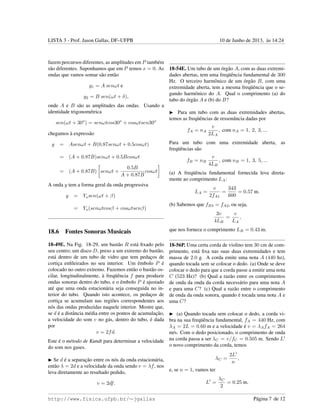 LISTA 3 - Prof. Jason Gallas, DF–UFPB 10 de Junho de 2013, `as 14:24
fazem percursos diferentes, as amplitudes em P tamb´em
s˜ao diferentes. Suponhamos que em P temos x = 0. As
ondas que vamos somar s˜ao ent˜ao
y1 = A senωt e
y2 = B sen(ωt + δ),
onde A e B s˜ao as amplitudes das ondas. Usando a
identidade trigonom´etrica
sen(ωt + 30o
) = senωtcos30o
+ cosωtsen30o
chegamos `a express˜ao
y = Asenωt + B(0.87senωt + 0.5cosωt)
= (A + 0.87B)senωt + 0.5Bcosωt
= (A + 0.87B) senωt +
0.5B
A + 0.87B
cosωt
A onda y tem a forma geral da onda progressiva
y = Ymsen(ωt + β)
= Ym(senωtcosβ + cosωtsenβ)
18.6 Fontes Sonoras Musicais
18-49E. Na Fig. 18-29, um bast˜ao R est´a ﬁxado pelo
seu centro; um disco D, preso a um extremo do bast˜ao,
est´a dentro de um tubo de vidro que tem pedac¸os de
cortic¸a enﬁleirados no seu interior. Um ˆembolo P ´e
colocado no outro extremo. Fazemos ent˜ao o bast˜ao os-
cilar, longitudinalmente, `a freq¨uˆencia f para produzir
ondas sonoras dentro do tubo, e o ˆembolo P ´e ajustado
at´e que uma onda estacion´aria seja conseguida no in-
terior do tubo. Quando isto acontece, os pedac¸os de
cortic¸a se acumulam nas regi˜oes correspondentes aos
n´os das ondas produzidas naquele interior. Mostre que,
se d ´e a distˆancia m´edia entre os pontos de acumulac¸˜ao,
a velocidade do som v no g´as, dentro do tubo, ´e dada
por
v = 2fd.
Este ´e o m´etodo de Kundt para determinar a velocidade
do som nos gases.
Se d ´e a separac¸˜ao entre os n´os da onda estacion´aria,
ent˜ao λ = 2d e a velocidade da onda sendo v = λf, nos
leva diretamente ao resultado pedido,
v = 2df.
18-54E. Um tubo de um ´org˜ao A, com as duas extremi-
dades abertas, tem uma freq¨uˆencia fundamental de 300
Hz. O terceiro harmˆonico de um ´org˜ao B, com uma
extremidade aberta, tem a mesma freq¨uˆencia que o se-
gundo harmˆonico do A. Qual o comprimento (a) do
tubo do ´org˜ao A e (b) do B?
Para um tubo com as duas extremidades abertas,
temos as freq¨uˆencias de ressonˆancia dadas por
fA = nA
v
2LA
, com nA = 1, 2, 3, ...
Para um tubo com uma extremidade aberta, as
freq¨uˆencias s˜ao
fB = nB
v
4LB
, com nB = 1, 3, 5, ...
(a) A freq¨uˆencia fundamental fornecida leva direta-
mente ao comprimento LA:
LA =
v
2fA1
=
343
600
= 0.57 m.
(b) Sabemos que fB3 = fA2, ou seja,
3v
4LB
=
v
LA
,
que nos fornece o comprimento LB = 0.43 m.
18-56P. Uma certa corda de violino tem 30 cm de com-
primento, est´a ﬁxa nas suas duas extremidades e tem
massa de 2.0 g. A corda emite uma nota A (440 hz),
quando tocada sem se colocar o dedo. (a) Onde se deve
colocar o dedo para que a corda passe a emitir uma nota
C (523 Hz)? (b) Qual a raz˜ao entre os comprimentos
de onda da onda da corda necess´ario para uma nota A
e para uma C? (c) Qual a raz˜ao entre o comprimento
de onda da onda sonora, quando ´e tocada uma nota A e
uma C?
(a) Quando tocada sem colocar o dedo, a corda vi-
bra na sua freq¨uˆencia fundamental, fA = 440 Hz, com
λA = 2L = 0.60 m e a velocidade ´e v = λAfA = 264
m/s. Com o dedo posicionado, o comprimento de onda
na corda passa a ser λC = v/fC = 0.505 m. Sendo L
o novo comprimento da corda, temos
λC =
2L
n
,
e, se n = 1, vamos ter
L =
λC
2
= 0.25 m.
http://www.fisica.ufpb.br/∼jgallas P´agina 7 de 12
 
