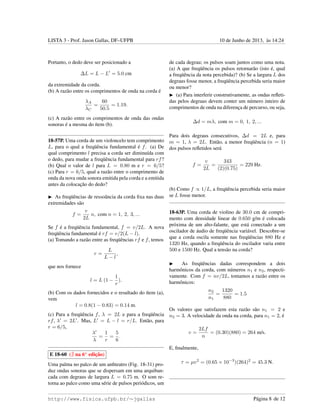 LISTA 3 - Prof. Jason Gallas, DF–UFPB 10 de Junho de 2013, `as 14:24
Portanto, o dedo deve ser posicionado a
∆L = L − L = 5.0 cm
da extremidade da corda.
(b) A raz˜ao entre os comprimentos de onda na corda ´e
λA
λC
=
60
50.5
= 1.19.
(c) A raz˜ao entre os comprimentos de onda das ondas
sonoras ´e a mesma do ´ıtem (b).
18-57P. Uma corda de um violoncelo tem comprimento
L, para o qual a freq¨uˆencia fundamental ´e f. (a) De
qual comprimento l precisa a corda ser diminu´ıda com
o dedo, para mudar a freq¨uˆencia fundamental para rf?
(b) Qual o valor de l para L = 0.80 m e r = 6/5?
(c) Para r = 6/5, qual a raz˜ao entre o comprimento de
onda da nova onda sonora emitida pela corda e a emitida
antes da colocac¸˜ao do dedo?
As freq¨uˆencias de ressoˆancia da corda ﬁxa nas duas
extremidades s˜ao
f =
v
2L
n, com n = 1, 2, 3, ...
Se f ´e a freq¨uˆencia fundamental, f = v/2L. A nova
freq¨uˆencia fundamental ´e rf = v/2(L − l).
(a) Tomando a raz˜ao entre as freq¨uˆencias rf e f, temos
r =
L
L − l
,
que nos fornece
l = L (1 −
1
r
).
(b) Com os dados fornecidos e o resultado do ´ıtem (a),
vem
l = 0.8(1 − 0.83) = 0.14 m.
(c) Para a freq¨uˆencia f, λ = 2L e para a freq¨uˆencia
rf, λ = 2L . Mas, L = L − l = r/L. Ent˜ao, para
r = 6/5,
λ
λ
=
1
r
=
5
6
.
E 18-60 ( na 6a
edic¸˜ao)
Uma palma no palco de um anﬁteatro (Fig. 18-31) pro-
duz ondas sonoras que se dispersam em uma arquiban-
cada com degraus de largura L = 0.75 m. O som re-
torna ao palco como uma s´erie de pulsos peri´odicos, um
de cada degrau; os pulsos soam juntos como uma nota.
(a) A que freq¨uˆencia os pulsos retornar˜ao (isto ´e, qual
a freq¨uˆencia da nota percebida)? (b) Se a largura L dos
degraus fosse menor, a freq¨uˆencia percebida seria maior
ou menor?
(a) Para interferir construtivamente, as ondas reﬂeti-
das pelos degraus devem conter um n´umero inteiro de
comprimentos de onda na diferenc¸a de percurso, ou seja,
∆d = mλ, com m = 0, 1, 2, ...
Para dois degraus consecutivos, ∆d = 2L e, para
m = 1, λ = 2L. Ent˜ao, a menor freq¨uˆencia (n = 1)
dos pulsos reﬂetidos ser´a
f =
v
2L
=
343
(2)(0.75)
= 229 Hz.
(b) Como f ∝ 1/L, a freq¨uˆencia percebida seria maior
se L fosse menor.
18-63P. Uma corda de violino de 30.0 cm de compri-
mento com densidade linear de 0.650 g/m ´e colocada
pr´oxima de um alto-falante, que est´a conectado a um
oscilador de ´audio de freq¨uˆencia vari´avel. Descobre-se
que a corda oscila somente nas freq¨uˆencias 880 Hz e
1320 Hz, quando a freq¨uˆencia do oscilador varia entre
500 e 1500 Hz. Qual a tens˜ao na corda?
As freq¨uˆencias dadas correspondem a dois
harmˆonicos da corda, com n´umeros n1 e n2, respecti-
vamente. Com f = nv/2L, tomamos a raz˜ao entre os
harmˆonicos:
n2
n1
=
1320
880
= 1.5
Os valores que satisfazem esta raz˜ao s˜ao n1 = 2 e
n2 = 3. A velocidade da onda na corda, para n1 = 2, ´e
v =
2Lf
n
= (0.30)(880) = 264 m/s.
E, ﬁnalmente,
τ = µv2
= (0.65 × 10−3
)(264)2
= 45.3 N.
http://www.fisica.ufpb.br/∼jgallas P´agina 8 de 12
 