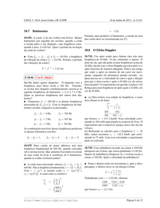 LISTA 3 - Prof. Jason Gallas, DF–UFPB 10 de Junho de 2013, `as 14:24
18.7 Batimentos
18-65E. A corda A de um violino est´a frouxa. Quatro
batimentos por segundo s˜ao ouvidos, quando a corda
´e tocada junto a um diapas˜ao, cuja freq¨uˆencia corre-
sponde `a nota A (440 hz). Qual o per´ıodo da oscilac¸˜ao
da corda do violino?
Com fbat. = f1 − f2, e f2 = 440 Hz, a freq¨uˆencia
de vibrac¸˜ao da corda ´e f1 = 444 Hz. Potanto, o per´ıodo
das vibrac¸˜oes da corda ´e
T = f−1
= 2.25 ms.
E 18-66 ( na 6a
edic¸˜ao)
S˜ao-lhe dados quatro diapas˜oes. O diapas˜ao com a
freq¨uˆencia mais baixa oscila a 500 Hz. Fazendo-
se oscilar dois diapa˜oes simultaneamente ouvem-se as
seguinte freq¨uˆencias de batimento: 1, 2, 3, 5, 7 e 8 Hz.
Quais as poss´ıveis freq¨uˆencias dos outros dois dia-
pas˜oes?
Chamemos f1 = 500 Hz e as demais freq¨uˆencias
procuradas de f2, f3 e f4. Com as freq¨uˆencias de bati-
mentos ouvidas, chegamos `as procuradas:
f4 − f1 = 8 Hz, f4 = 508 Hz
f3 − f1 = 7 Hz, f3 = 507 Hz
f2 − f1 = 5 Hz, f2 = 505 Hz.
As combinac¸˜oes poss´ıveis dessas freq¨uˆencias produzem
os demais batimentos (em Hz):
f4 − f3 = 1, f3 − f2 = 2, f4 − f2 = 3.
18-67P. Duas cordas de piano idˆenticas tem uma
freq¨uˆencia fundamental de 600 Hz, quando colocadas
sob a mesma tens˜ao. Que aumento fracion´ario na tens˜ao
de uma corda ir´a levar `a ocorrˆencia de 6 batimentos,
quando as cordas oscilarem juntas?
A corda mais tensionada vibrar´a a f1 = fbat. + f2 =
606 Hz. Para a freq¨uˆencia fundamental, v = λf = 2Lf.
Com τ = µv2
, as tens˜oes ser˜ao τ1 = 4µL2
f2
1 e
τ2 = 4µL2
f2
2 . A raz˜ao entre as tens˜oes ´e
τ1
τ2
=
f1
f2
2
=
606
600
2
= 1.02
Portanto, para produzir os batimentos, a tens˜ao de uma
das cordas deve ser incrementada em 2%.
18.8 O Efeito Doppler
18-71E. Um apito usado para chamar c˜aes tem uma
freq¨uˆencia de 30 kHz. O c˜ao, entretanto, o ignora. O
dono do c˜ao, que n˜ao pode escutar freq¨uˆencias acima de
20 kHz, decide usar o efeito Doppler para descobrir se o
apito funciona de maneira adequada. Pede a um amigo
que sopre o apito no interior de um carro em movi-
mento, enquanto ele permanece parado ouvindo. (a)
Qual precisa ser a velocidade do carro e qual a direc¸˜ao
para que o dono escute o apito a 20 kHz (se ele estiver
funcionando)? O experimento em quest˜ao ´e pr´atico? (b)
Refac¸a para uma freq¨uˆencia do apito igual a 22 kHz, em
vez de 30 kHz.
(a) Para termos essa redc¸˜ao na freq¨uˆencia, o carro
deve afastar-se do dono:
f
f
=
v
v + vc
20k
30k
=
343
343 − vc
,
que fornece vc = 617.4 km/h! Essa velocidade corre-
sponde `as 380 mi/h apresentada na resposta do livro. O
experimento n˜ao ´e realiz´avel, porque carros n˜ao s˜ao t˜ao
velozes.
(b) Refazendo os c´alculos para a freq¨uˆencia f = 22
kHz, vamos encontrar vc = 123.5 km/h, que corre-
sponde `as 77 mi/h. Com essa velocidade o experimento
pode ser realizado.
18-73E. Uma ambulˆancia tocando sua sirene a 1600 Hz
ultrapassa um ciclista, que estava pedalando a 8.00 ft/s.
Depois da ambulˆancia ultrapass´a- lo, o ciclista escuta a
sirene a 1590 Hz. Qual a velocidade da ambulˆancia?
Fonte e detetor est˜ao em movimento e, ap´os a ultra-
passagem, o detetor move-se em direc¸˜ao `a fonte:
f = f
v + vD
v + vF
.
Trabalhando com v = 1125 ft/s, obtemos
1590
1600
=
1125 + 8.00
1125 + vF
,
que fornece vF = 15.1 ft/s.
http://www.fisica.ufpb.br/∼jgallas P´agina 9 de 12
 