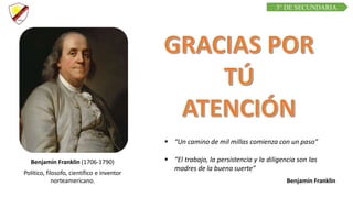 C R E E M O S E N L A E X I G E N C I A
C U R S O D E Q U í M I C A
Benjamín Franklin (1706-1790)
Político, filosofo, científico e inventor
norteamericano.
 “El trabajo, la persistencia y la diligencia son las
madres de la buena suerte”
Benjamín Franklin
 “Un camino de mil millas comienza con un paso”
3° DE SECUNDARIA
 