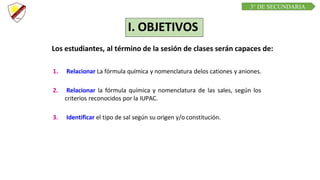 C R E E M O S E N L A E X I G E N C I A
C U R S O D E Q U í M I C A
Los estudiantes, al término de la sesión de clases serán capaces de:
1. Relacionar La fórmula química y nomenclatura delos cationes y aniones.
2. Relacionar la fórmula química y nomenclatura de las sales, según los
criterios reconocidos por la IUPAC.
3. Identificar el tipo de sal según su origen y/o constitución.
I. OBJETIVOS
3° DE SECUNDARIA
 