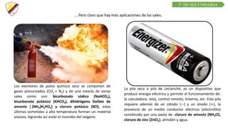 C R E E M O S E N L A E X I G E N C I A
C U R S O D E Q U í M I C A
Los extintores de polvo químico seco se componen de
gases presurizados (CO2 + N2) y de una mezcla de varias
sales como son: bicarbonato sódico (NaHCO3),
bicarbonato potásico (KHCO3), dihidrógeno fosfato de
amonio [ (NH4)H2PO4] y cloruro potásico (KCl); estas
últimas sometidas a alta temperatura forman un material
viscoso, logrando así aislar el incendio del oxígeno.
La pila seca o pila de Leclanché, es un dispositivo que
produce energía eléctrica y permite el funcionamiento de:
la calculadora, reloj, control remoto, linterna, etc. Esta pila
requiere además de un cátodo (−) y un ánodo (+), la
presencia de un medio conductor eléctrico (electrolito)
constituido por una pasta de: cloruro de amonio (NH4Cl),
cloruro de zinc (ZnCl2), almidón y agua.
... Pero claro que hay más aplicaciones de las sales.
3° DE SECUNDARIA
 