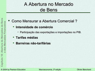 © 2004 by Pearson Education© 2004 by Pearson Education Macroeconomia, 3ª ediçãoMacroeconomia, 3ª edição Olivier BlanchardOlivier Blanchard
Capítulo18:AberturadeMercadosdeBens
edosMercadosFinanceiros
 Como Mensurar a Abertura Comercial ?Como Mensurar a Abertura Comercial ?
 Intensidade de comércioIntensidade de comércio
• Participação das exportações e importações no PIB.Participação das exportações e importações no PIB.
 Tarifas médiasTarifas médias
 Barreiras não-tarifáriasBarreiras não-tarifárias
A Abertura no MercadoA Abertura no Mercado
de Bensde Bens
 