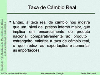 © 2004 by Pearson Education© 2004 by Pearson Education Macroeconomia, 3ª ediçãoMacroeconomia, 3ª edição Olivier BlanchardOlivier Blanchard
Capítulo18:AberturadeMercadosdeBens
edosMercadosFinanceiros
 Então, a taxa real de câmbio nos mostraEntão, a taxa real de câmbio nos mostra
que um nível de preços interno maior,que um nível de preços interno maior, queque
implica em encarecimento do produtoimplica em encarecimento do produto
nacional comparativamente ao produtonacional comparativamente ao produto
estrangeiro, valoriza a taxa de câmbio real,estrangeiro, valoriza a taxa de câmbio real,
o que reduz as exportaçõeso que reduz as exportações ee aumentaaumenta
as importações.as importações.
Taxa de Câmbio RealTaxa de Câmbio Real
 