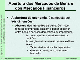 © 2004 by Pearson Education© 2004 by Pearson Education Macroeconomia, 3ª ediçãoMacroeconomia, 3ª edição Olivier BlanchardOlivier Blanchard
Capítulo18:AberturadeMercadosdeBens
edosMercadosFinanceiros Abertura dos Mercados de Bens eAbertura dos Mercados de Bens e
dos Mercados Financeirosdos Mercados Financeiros
 A abertura da economiaA abertura da economia, é composta por, é composta por
três dimensões:três dimensões:
 Abertura dos mercados de bens.Abertura dos mercados de bens. Com issoCom isso
famílias e empresas passam a poder escolherfamílias e empresas passam a poder escolher
entre bens e serviços domésticos ou importados.entre bens e serviços domésticos ou importados.
• Em nenhum país esta escolha está livre deEm nenhum país esta escolha está livre de
restrições.restrições.
• As restrições ao livre comércio incluemAs restrições ao livre comércio incluem tarifastarifas ee
cotascotas..
– TarifasTarifas são impostos sobre importações.são impostos sobre importações.
– QuotasQuotas são restriçoes a quantidadessão restriçoes a quantidades
importadas.importadas.
 