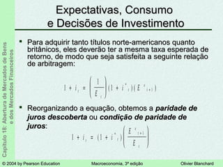 © 2004 by Pearson Education© 2004 by Pearson Education Macroeconomia, 3ª ediçãoMacroeconomia, 3ª edição Olivier BlanchardOlivier Blanchard
Capítulo18:AberturadeMercadosdeBens
edosMercadosFinanceiros Expectativas, ConsumoExpectativas, Consumo
e Decisões de Investimentoe Decisões de Investimento
 Para adquirir tanto títulos norte-americanos quantoPara adquirir tanto títulos norte-americanos quanto
britânicos, eles deverão ter a mesma taxa esperada debritânicos, eles deverão ter a mesma taxa esperada de
retorno, de modo que seja satisfeita a seguinte relaçãoretorno, de modo que seja satisfeita a seguinte relação
de arbitragem:de arbitragem:
1 1
1
+ = +






+
i i
E
Et t
e
t
t
( )*
1
1
1 1+ =





 + +i
E
i Et
t
t
e
t( ) ( )*
 Reorganizando a equação, obtemos aReorganizando a equação, obtemos a paridade deparidade de
juros descobertajuros descoberta ouou condição de paridade decondição de paridade de
jurosjuros::
 