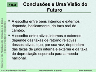 © 2004 by Pearson Education© 2004 by Pearson Education Macroeconomia, 3ª ediçãoMacroeconomia, 3ª edição Olivier BlanchardOlivier Blanchard
Capítulo18:AberturadeMercadosdeBens
edosMercadosFinanceiros Conclusões e Uma Visão doConclusões e Uma Visão do
FuturoFuturo
18-3
 A escolha entre bens internos e externosA escolha entre bens internos e externos
depende, basicamente, da taxa real dedepende, basicamente, da taxa real de
câmbio.câmbio.
 A escolha entre ativos internos e externosA escolha entre ativos internos e externos
depende das taxas de retorno relativasdepende das taxas de retorno relativas
desses ativos, que, por sua vez, dependemdesses ativos, que, por sua vez, dependem
das taxas de juros interna e externa e da taxadas taxas de juros interna e externa e da taxa
de depreciação esperada para a moedade depreciação esperada para a moeda
nacional.nacional.
 