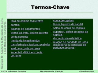 © 2004 by Pearson Education© 2004 by Pearson Education Macroeconomia, 3ª ediçãoMacroeconomia, 3ª edição Olivier BlanchardOlivier Blanchard
Capítulo18:AberturadeMercadosdeBens
edosMercadosFinanceiros
Termos-ChaveTermos-Chave
 taxa de câmbio real efetivataxa de câmbio real efetiva
 câmbiocâmbio
 balanço de pagamentosbalanço de pagamentos
 acima da linha, abaixo da linhaacima da linha, abaixo da linha
 conta correnteconta corrente
 renda de investimentosrenda de investimentos
 transferências líquidas recebidastransferências líquidas recebidas
 saldo em conta correntesaldo em conta corrente
 superávit, déficit em contasuperávit, déficit em conta
correntecorrente
 conta de capitaisconta de capitais
 fluxos líquidos de capitalfluxos líquidos de capital
 saldo de conta de capitaissaldo de conta de capitais
 superávit, déficit de conta desuperávit, déficit de conta de
capitaiscapitais
 discrepância estatísticadiscrepância estatística
 relação de paridade de jurosrelação de paridade de juros
descoberta ou condição dedescoberta ou condição de
paridade de jurosparidade de juros
 
