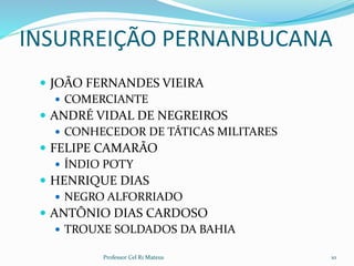 INSURREIÇÃO PERNANBUCANA
 JOÃO FERNANDES VIEIRA
 COMERCIANTE
 ANDRÉ VIDAL DE NEGREIROS
 CONHECEDOR DE TÁTICAS MILITARES
 FELIPE CAMARÃO
 ÍNDIO POTY
 HENRIQUE DIAS
 NEGRO ALFORRIADO
 ANTÔNIO DIAS CARDOSO
 TROUXE SOLDADOS DA BAHIA
Professor Cel R1 Mateus 10
 