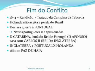 Fim do Conflito
 1654 – Rendição - Tratado da Campina da Taborda
 Holanda não aceita a perda do Brasil
 Declara guerra à PORTUGAL
 Navios portugueses são aprisionados
 D CATARINA, irmã do Rei de Portugal (D AFONSO)
casa com CARLOS II (REI DA INGLATERRA)
 INGLATERRA + PORTUGAL X HOLANDA
 1661 => PAZ DE HAIA
Professor Cel R1 Mateus 12
 