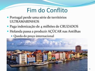 Fim do Conflito
 Portugal perde uma série de territórios
ULTRAMARINHOS
 Paga indenização de 4 milhões de CRUZADOS
 Holanda passa a produzir AÇÚCAR nas Antilhas
 Queda do preço internacional
Professor Cel R1 Mateus 13
 