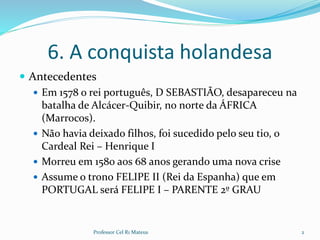 6. A conquista holandesa
 Antecedentes
 Em 1578 o rei português, D SEBASTIÃO, desapareceu na
batalha de Alcácer-Quibir, no norte da ÁFRICA
(Marrocos).
 Não havia deixado filhos, foi sucedido pelo seu tio, o
Cardeal Rei – Henrique I
 Morreu em 1580 aos 68 anos gerando uma nova crise
 Assume o trono FELIPE II (Rei da Espanha) que em
PORTUGAL será FELIPE I – PARENTE 2º GRAU
Professor Cel R1 Mateus 2
 