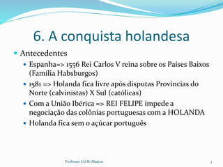 6. A conquista holandesa
 Antecedentes
 Espanha=> 1556 Rei Carlos V reina sobre os Países Baixos
(Família Habsburgos)
 1581 => Holanda fica livre após disputas Províncias do
Norte (calvinistas) X Sul (católicas)
 Com a União Ibérica => REI FELIPE impede a
negociação das colônias portuguesas com a HOLANDA
 Holanda fica sem o açúcar português
Professor Cel R1 Mateus 3
 