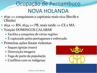 Ocupação de Pernambuco
NOVA HOLANDA
 1630 => conquistam a capitania mais rica (Recife e
Olinda)
 1632 => RN, 1634 => PB, mais tarde => CE e MA
 Traição DOMINGOS CALABAR
 Facilita a conquista de várias regiões
 É capturado pelos portugueses e enforcado
 Primeiras ações foram violentas
 Saques Igrejas (ouro)
 Destruição imagens
 Fuga de parte da população
 Conflitos com os indígenas
Professor Cel R1 Mateus 5
 