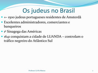 Os judeus no Brasil
 +- 1500 judeus portugueses residentes de Amsterdã
 Excelentes administradores, comerciantes e
banqueiros
 1ª Sinagoga das Américas
 1641 conquistam a cidade de LUANDA – controlam o
tráfico negreiro do Atlântico Sul
Professor Cel R1 Mateus 7
 