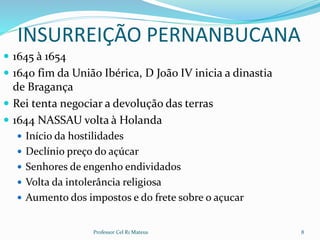 INSURREIÇÃO PERNANBUCANA
 1645 à 1654
 1640 fim da União Ibérica, D João IV inicia a dinastia
de Bragança
 Rei tenta negociar a devolução das terras
 1644 NASSAU volta à Holanda
 Início da hostilidades
 Declínio preço do açúcar
 Senhores de engenho endividados
 Volta da intolerância religiosa
 Aumento dos impostos e do frete sobre o açucar
Professor Cel R1 Mateus 8
 