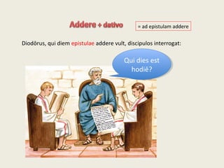 Diodōrus, qui diem epistulae addere vult, discipulos interrogat:
Qui dies est
hodiē?
Qui dies est
hodiē?
= ad epistulam addere
 