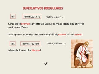 -er -errimus, -a, -a
-ilis -illimus, -a, -um
Id vocabulum est facillimum!
Certē pulcherrimae sunt litterae Sexti, sed meae litterae pulchriōres
sunt quam Marci.
Non oportet se comparāre cum discipulō pigerrimō ac stultissimō!
(pulcher, piger, ...)
(facilis, difficilis, …)
ET
 