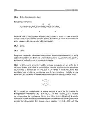 Cuestiones de Química200
18.6. Orden de enlace entre 1 y 2.
Estructuras resonantes:
_ _
H2C=CH-CH=CH2  H2C-CH=CH-CH2  H2C-CH=CH-CH2
I II III
Orden de enlace: Puesto que en las estructuras resonantes aparece, o bien un enlace
simple o bien un enlace doble entre los átomos de carbono, el orden de enlace estará
entre los valores 1 (enlace simple) y 2 (enlace doble).
18.7. Cierto.
18.8. Cierto.
Los grupos funcionales introducen heteroátomos, átomos diferentes del C e H, en la
cadena hidrocarbonada. El enlace carbono-heteroátomo es, generalmente, polar y,
por tanto, la molécula presenta un momento dipolar.
18.9. a) El benceno presenta 3 dobles enlaces conjugados en un anillo de 6
carbonos. Puesto que existe la posibilidad de formular dos estructuras resonantes
equivalentes, la molécula de benceno, que es un híbrido de resonancia, tiene más
estabilidad que si sólo se considerara una de las estructuras. Debido a esta
resonancia, los electrones pi del benceno se hallan deslocalizados por todo el anillo.
b) La energía de estabilización se puede estimar a partir de la entalpía de
hidrogenación del benceno, C6H6 + 3 H2 = C6H12 H=-49.8 kcal/mol, y de la entalpía
de hidrogenación del ciclohexeno, C6H10 + H2 = C6H12 H=-28.8 kcal/mol. Se puede
considerar al doble enlace del ciclohexeno como un doble enlace aislado y calcular la
entalpía de hidrogenación de 3 dobles enlaces aislados: 3 (-28.8)=-86.4 kcal. Ésta
 