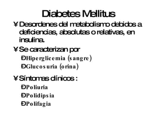 Diabetes Mellitus Desordenes del metabolismo debidos a deficiencias, absolutas o relativas, en insulina.  Se caracterizan por  Hiperglicemia (sangre) Glucosuria (orina) Síntomas clínicos :  Poliuria Polidipsia  Polifagia 