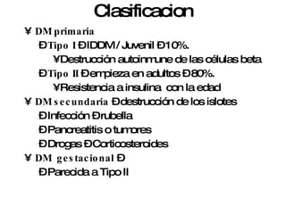 Clasificacion DM primaria Tipo I  – IDDM / Juvenil – 10%. Destrucción autoinmune de las células beta Tipo II  – empieza en adultos – 80%. Resistencia a insulina  con la edad DM secundaria  – destrucción de los islotes Infección – rubella Pancreatitis o tumores  Drogas – Corticosteroides DM  gestacional  – Parecida a Tipo II  