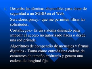 Describa las técnicas disponibles para dotar de seguridad a un SGBD en el Web. Servidores proxy.- que me permiten filtrar las solicitudes. Cortafuegos.- Es un sistema diseñado para impedir el acceso no autorizado hacia o desde una red privada. Algoritmos de compendio de mensajes y firmas digitales.- Toma como entrada una cadena de caracteres de tamaño arbitrario y genera una cadena de longitud fija. 