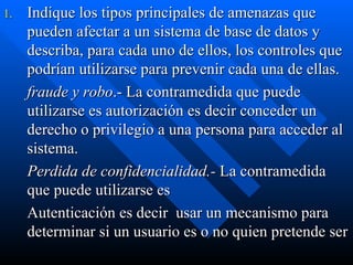 Indique los tipos principales de amenazas que pueden afectar a un sistema de base de datos y describa, para cada uno de ellos, los controles que podrían utilizarse para prevenir cada una de ellas. fraude y robo .- La contramedida que puede utilizarse es autorización es decir conceder un derecho o privilegio a una persona para acceder al sistema. Perdida de confidencialidad.-  La contramedida que puede utilizarse es Autenticación es decir  usar un mecanismo para determinar si un usuario es o no quien pretende ser   