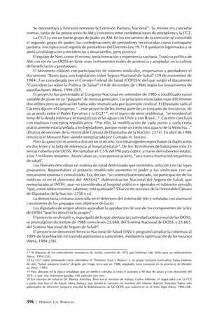396 | HORACIO LUIS BARRAGÁN
Se reconstituyó y funcionó entonces la Comisión Paritaria Nacional17
. Su misión era concertar
normas, tarifas de las prestaciones de AM y convenios entre confederaciones de prestadores y la CGT.
La CGT ya era un fuerte grupo de poder en AM. En los encuentros de la comisión se consolidó
el segundo grupo de poder: las confederaciones de prestadores reconocidas como contraparte
paritaria. Inscriptos en el registro de prestadores del Decreto-Ley 19.710 quedaron legitimados y se
abrió un diálogo con coincidencias y desacuerdos, pero positivo.
El equipo de Neri, como él mismo, tenía formación y experiencia sanitaria. Trazó su política de
AM con eje en las OOSS en tanto eran instrumentos reales de asistencia y aceptadas en la cultura
de beneficiarios y prestadores.
El Ministerio elaboró con participación de sectores sindicales, empresarios y prestadores el
documento “Bases para una Legislación sobre Seguro Nacional de Salud” (29 de noviembre de
1984). Fue considerado por el Consejo Federal de Salud (COFESA) del que surgió el documento
“Coincidencias sobre la Política de Salud” (14 de diciembre de 1984) según los lineamientos de
aquellas bases (Mera, 1994:257).
El proyecto fue presentado al Congreso Nacional en setiembre de 1985 y modificado como
variable de ajuste en un “paquete” de normas gremiales. Los principios enunciados eran difícilmente
discutibles pero su aplicación había sido neutralizada por la presión sindical. El Diputado radical
Cáceres dijo en el Congreso: “...este proyecto de ley forma parte de un conjunto de iniciativas, de
un acuerdo entre el Poder Ejecutivo y la CGT”18
, en el marco de otros problemas, “se reordenó el
tema de la deuda externa y se tranquilizaron las aguas con Chile y con Brasil...”. Cáceres concluyó
con dudosos conceptos republicanos: “Por ello, la modificación de cada punto y cada coma
prácticamente estaría vedada a los legisladores, porque existe un cierto olor a pacto de la Moncloa...”
(Diarios de sesiones de la Honorable Cámara de Diputados de la Nación: 2374). En abril de 1986
renunció el Ministro Neri siendo reemplazado por Conrado H. Storani.
Pero la oposición se animó a discutir en el recinto. Los intransigentes reprochaban la duplicación
en dos leyes y la falta de referencia al hospital estatal19
. De los 30 millones de habitantes sólo 23
tenían cobertura de OOSS. Reclamaban el 1,5% del PBI para cubrir, a través del subsector estatal,
a los 7 millones restantes. Anunciaban así, con penoso acierto, “una nueva frustración en política
de salud”.
Los liberales describían un sistema de salud deteriorado que no tendría solución con las leyes
propuestas. Reprochaban al proyecto modificado aumentar el poder a los sindicatos con un
mecanismo estatista y centralizado. Era, decían, “un sistema burocratizado, sin participación de los
médicos ni en el directorio del ANSSAL” (Administración Nacional del Seguro de Salud, que
reemplazaba al INOS), que no consideraba al hospital público e ignoraba el subsector privado
“que, como todos nosotros sabemos, está quebrado” (Diarios de sesiones de la Honorable Cámara
de Diputados de la Nación: 2750 y ss).
La democracia cristiana coincidía en el deterioro del sistema de AM y señalaba con alarma el
crecimiento de los prepagos con objetivos de lucro.
Los diputados de origen obrero apoyaban la aprobación de uno de los componentes de la ley
de OOSS “que les devolvía lo propio”.
El proyecto se discutió y, expurgado de lo que afectara la cautividad poblacional de las OOSS,
se promulgó en diciembre de 1988 como leyes 23.660, del Sistema Nacional de OOSS, y 23.661,
del Sistema Nacional de Seguro de Salud20
.
El proyecto se denominó Servicio Nacional de Salud (SNS) y programó ampliar la cobertura al
100% de la población incluyendo autónomos y carecientes, mediante la optimización de los recursos
(Mera, 1994:256).
17 Se disponía de los antecedentes normativos de similar comisión de 1975 que hubieran sido útiles para un ordenamiento
(Mera, 1994:252).
18 La CGT había presentado como alternativa el “Proyecto Azul y Blanco” y un grupo Sanitario Justicialista había elabora-
do otro “Salud: proyecto matriz” dirigido por Hugo Arce que en 1988, adaptado, tuvo consenso en la provincia de Mendo-
za (Arce, 1993).
19 Para ubicarse en la época señalaban que un médico cobraba la visita 4 australes a 90 días de plazo y con descuento del
20%, y que una enfermera ganaba 140 australes por mes.
20 Era ministro de Salud el Dr. Barrios Arrechea. Pero fue el ministro de trabajo, Carlos Alderete, el negociador con la CGT
y pudo más que el de Salud. Mera destaca que siendo el ministro un hombre del interior -Barrios Arrechea había sido
gobernador de Misiones- tampoco impulsó la federalización de las OOSS que sobrevivió en el texto legal (Mera, 1994:258).
 