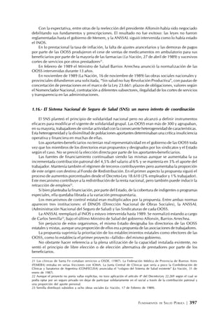 FUNDAMENTOS DE SALUD PÚBLICA | 397
Con la expectativa, entre otras de la reelección del presidente Alfonsín había sido negociado
debilitando sus fundamentos y prescripciones. El resultado no fue exitoso: las leyes no fueron
reglamentadas hasta el gobierno de Menem, y la ANSSAL siguió intervenida como lo había estado
el INOS.
En lo prestacional la tasa de inflación, la falta de ajustes arancelarios y las demoras de pagos
por parte de las OOSS produjeron el cese de ventas de medicamentos en ambulatorio para sus
beneficiarios por parte de la mayoría de las farmacias (La Nación, 27 de abril de 1989) y sucesivos
cortes de servicios por otros prestadores21
.
En febrero de 1989 el Ministro de Salud Barrios Arrechea anunció la normalización de las
OOSS intervenidas durante 13 años.
En noviembre de 1989 (La Nación, 16 de noviembre de 1989) las obras sociales nacionales y
provinciales difundieron una solicitada, “Sin salud no hay Revolución Productiva”, con pautas de
concertación de prestaciones en el marco de la Ley 23.661: plazos de obligaciones, valores según
el Nomenclador Nacional, contratación a diferentes subsectores, ilegalidad de los cortes de servicios
y transparencia en las administraciones.
1.16.- El Sistema Nacional de Seguro de Salud (SNS): un nuevo intento de coordinación
El SNS planteó el principio de solidaridad nacional pero no alcanzó a definir instrumentos
eficaces para modificar el vigente de solidaridad grupal. Las OOSS eran más de 300 y agrupaban,
en su mayoría, trabajadores de similar actividad con la consecuente heterogeneidad de características.
Esta heterogeneidad y la disimilitud de poblaciones aportantes determinaban una crítica insuficiencia
operativa y financiera en muchas de ellas.
Los aportantes-beneficiarios no tenían real representatividad en el gobierno de las OOSS toda
vez que los miembros de los directorios eran propuestos y designados por los sindicatos y el Estado
según el caso. No se previó la elección directa por parte de los aportantes-beneficiarios.
Las fuentes de financiamiento continuaban siendo las mismas aunque se aumentaba la ya
incrementada contribución patronal del 4,5% del salario al 6% y se mantenía en 3% el aporte del
trabajador. Mantenía también el régimen de terceros contribuyentes pero aumentaba la proporción
de este origen con destino al Fondo de Redistribución. En el primer aspecto la propuesta siguió el
proceso de aumentos porcentuales desde el Decreto-Ley 18.610 (2% empleador y 1% trabajador).
Este mecanismo contribuye a la redistribución de la renta nacional, pero también puede inducir la
retracción de empleos22
.
Si bien planteaba la financiación, por parte del Estado, de la cobertura de indigentes o programas
especiales, ella quedaba librada a la variación presupuestaria.
Los mecanismos de control estatal eran multiplicados por la propuesta. Entre ambas normas
aparecen tres instituciones: el DINOS (Dirección Nacional de Obras Sociales), la ANSSAL
(Administración Nacional del Seguro de Salud) y las Sindicaturas de cada OOSS.
La ANSSAL reemplazó al INOS y estuvo intervenida hasta 1989. Se normalizó estando a cargo
de Carlos Semilla23
, bajo el último Ministro de Salud del gobierno Alfonsín, Barrios Arrechea.
Sin perjuicio de estos organismos, el mismo Estado designaba los directorios de las OOSS
estatales y mixtas, aunque una proporción de ellos era a propuesta de las asociaciones de trabajadores.
La propuesta suprimía la prioritación de los establecimientos estatales como efectores de las
OOSS, como lo establecía el primer proyecto –fallido– del mismo gobierno.
No obstante hacer referencia a la plena utilización de la capacidad instalada existente, no
sentó el principio de libre elección o de elección alternativa de prestadores por parte de los
beneficiarios.
21 Las clínicas de Santa Fe cortaban servicios a OSDE, (1987). La Federación Médica de Provincia de Buenos Aires
(FEMEBA) entraba en serias fricciones con IOMA. La Junta Central de Clínicas que sería a poco la Confederación de
Clínicas y Sanatorios de Argentina (CONFECLISA) anunciaba el “colapso del Sistema de Salud existente” (La Nación, 31 de
enero de 1987).
22 Aunque el proyecto no ponía vallas explícitas, no tuvo aplicación el artículo 4º del Decreto-Ley 22.269 según el cual se
podía optar por un seguro privado sin dejar de participar solidariamente en el social a través de la contribución patronal y
una proporción del aporte personal.
23 Semilla distribuyó subsidios a ocho obras sociales (La Nación, 17 de Febrero de 1989).
 