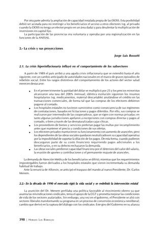 398 | HORACIO LUIS BARRAGÁN
Por otra parte admitía la ampliación de capacidad instalada propia de las OOSS. Esta posibilidad
debió ser acotada para no restringir a los beneficiarios el acceso a otros efectores (vg. al privado
cuando la OOSS no tenga un efector propio en un área dada) y para desalentar la multiplicación de
inversiones en capital fijo.
La participación de las provincias era voluntaria y operaba por una regionalización en las
funciones de la ANSSAL.
2.- La crisis y sus proyecciones
Jorge Luis Rossotti
2.1. La crisis hiperinflacionaria influyó en el comportamiento de los subsectores
A partir de 1989 el país arribó a una aguda crisis inflacionaria que se extendió hasta el año
siguiente, con un cambio anticipado de autoridades nacionales en el marco de graves episodios de
rebelión social. Entre los rasgos distintivos del comportamiento de los actores del sector salud
merecen destacarse:
En el primer trimestre la paridad del dólar se multiplicó por 25 y los precios minoristas
alcanzaron una tasa del 208% mensual; idéntica evolución siguieron los insumos
hospitalarios (vg. medicamentos, material descartable) anulándose el crédito en las
transacciones comerciales, de forma tal que las compras de los efectores debieron
pagarse al contado.
Los hospitales estatales no tuvieron suministros como consecuencia de sus regímenes
de contrataciones, basados en licitaciones y pagos diferidos. Por ello, sus compras se
realizaron por intermedio de las cooperadoras, que se rigen con normas privadas; en
tanto algunas jurisdicciones apelaron a excepciones con compras directas y pagos al
contado, o bien a través de las desnaturalizadas cajas chicas.
Los proveedores de bienes y servicios preferían pagar las multas por incumplimiento
antes que mantener el precio y condiciones de sus ofertas.
Los efectores privados mantuvieron su funcionamiento con aumento de aranceles; pero
los dependientes de las obras sociales quedaron neutralizadosen su capacidad operativa
por la imposibilidad de soportar la dilación de los pagos. De esta forma, cuando pudieron
descargaron parte de su costo financiero requiriendo pagos adicionales a los
beneficiarios, o en su defecto rechazaron la demanda.
Las obras sociales perdieron capacidad financiera por el deterioro del valor del salario,
la evasión de aportes y contribuciones y el permanente reajuste de aranceles.
La demanda de Atención Médica de los beneficiarios se difirió; mientras que los requerimientos
impostergables fueron derivados a los hospitales estatales que vieron incrementada su demanda
habitual de trabajo.
Ante la renuncia de Alfonsín, se anticipó el traspaso del mando al nuevo Presidente, Dr. Carlos
Menem.
2.2.- En la década de 1990 el mercado rigió la vida social y se redefinió la intervención estatal
La asunción del Dr. Menem perfilaba una política favorable al movimiento obrero ya que
asumía las reivindicaciones sindicales, tenía el apoyo de la CGT y prometía mejorar las condiciones
de vida de los sectores asalariados. Sin embargo, una vez en el gobierno, el Presidente se alió con
sectores liberales transformando su programa en un proceso de conversión económica neoliberal;
cambio que derivó en la ruptura del diálogo con los sindicatos. Este giro del Gobierno en su alianza
 