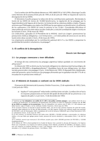 400 | HORACIO LUIS BARRAGÁN
Con la reelección del Presidente Menem en 1995 (08/07/95 al 10/12/99) y Domingo Cavallo
como Ministro de Economía (8 de julio de 1995 al 26 de julio de 1996) se impulsó de nuevo la
desregulación de las OOSS.
El Ministerio Cavallo propuso la reducción de las contribuciones patronales. Reclamaba la
fusión de las OOSS de menos de 10.000 beneficiarios, la regulación de las prepagas por la
Superintendencia de Seguros de la Nación y la limitación de las coberturas dobles o triples. Propuso
asimismo que PAMI pagara una cápita a las OOSS por las que optaran sus beneficiarios y la afiliación
de los autónomos a las OOSS tal como lo preveía la Ley 23.661. Consideraba dificultoso el
intercambio de servicios entre obras sociales sindicales a costa de la entidad de origen e insistía en
las fusiones (Clarín, 29 de mayo de 1995).
Los sindicalistas, apoyados en el Presidente de la ANSSAL –José Luis Lingeri– promovieron las
prestaciones médicas obligatorias –con limitaciones–, y el intercambio de servicios en vez de la
fusión entre obras sociales (Clarín, 29 de mayo de 1995).
Los empresarios protestaban por la contribución patronal del 6 % a las OOSS y proponían la
posibilidad de transferir voluntarios a la prepagas27
.
3.- El conflicto de la desregulación
Horacio Luis Barrragán
3.1.- Las prepagas comenzaron a tener dificultades
Al tiempo de esta controversia las prepagas argentinas habían quedado sin crecimiento de
afiliaciones28
.
En febrero de 1995 se dictó una ley haciendo obligatoria la cobertura total farmacológica de
pacientes de HIV-SIDA y drogadependientes29
. Quedaban fuera de esas obligaciones, las obras
sociales provinciales y las prepagas (Clarín, 10 de febrero de 1995). El diputado Ortiz Maldonado,
autor del proyecto, quiso involucrar a las prepagas afirmando que no gastaban más del 17% de su
recaudación en prestaciones médicas30
.
3.2.- El Ministerio de Economía se confrontó con las OOSS sindicales
El proyecto del Ministerio de Economía (Ámbito Financiero, 25 de septiembre de 1995; Clarín,
12 de junio de 1995):
a) bajaba el “costo patronal” reduciendo contribuciones sociales. La reducción se hacía
en mayores proporciones en función del grado de desarrollo de las provincias y sus
regiones [Cuadro 3.2.a] (Clarín, 13 de diciembre de 1995)
27 Sostenían que los trabajadores con sueldos de $ 1.100 o más podían contratar prepagas y que podrían reunir de 2,5 a
5 millones de beneficiarios. Esa transferencia de beneficiarios sería positiva en tanto los empresarios sostenían que el 70%
de las OOSS no cumplían con las prestaciones. Para los trabajadores con salarios entre $ 500 y $ 1.100 sostenían que
debía hacerse cargo el Estado y no los sindicatos (Ambito Financiero, 30 de mayo de 1995).
28 Se incorporó entonces al mercado el grupo brasileño AMIL, unas de las diez primeras empresas de salud del mundo,
aspirando captar población de 30 años de edad promedio y de altos ingresos. Preveía una cobertura amplia para pacientes
de HIV-SIDA y aún de Homeopatía. AMIL es propietaria de la red de farmacias FARMALIFE que en Brasil descuenta el 50%
en ambulatorios (Clarín, 24 de mayo de 1995).
En el otro extremo, se estimaba entonces que había entre 180.000 y 350.000 jubilados y pensionados sin cobertura
médica, a los que había que agregar peones rurales, personal del servicio doméstico y subocupados (Clarín, 5 de abril de
1995).
29 La ANSSAL anunció que reservaría $ 38 millones anuales para cubrir 200.000 pacientes de HIV-SIDA y 120.000
drogadependientes.
30 En febrero de 1995 la Municipalidad de la Ciudad de Buenos Aires aumentó la alícuota del Impuesto a los Ingresos
Brutos que comprendía a las empresas de medicina prepaga. Víctor Alderete, presidente de CIMARA y de Diagnos, sostuvo
que esas empresas no podrían absorber el costo y que deberían subir las primas entre 2 y 6,5%. En Capital Federal
ascendían a 2,5 millones de personas (Clarín, 3 de febrero, 1995).
 
