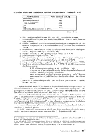 FUNDAMENTOS DE SALUD PÚBLICA | 401
Argentina. Montos por reducción de contribuciones patronales. Proyecto dic. 1993
b) abría la opción de elección de OOSS a partir del 1º de noviembre de 1995;
c) incluía en el derecho a optar a los beneficiarios del PAMI a una obra social, fuera o no
la de su origen;
d) transfería a los beneficiarios no contributivos (pensiones graciables y por discapacidad)
del PAMI a un programa de la Secretaría de Desarrollo Social financiado con fondos de
ANSSAL;
e) encomendaba al Ministerio de Salud y Acción Social la elaboración de un Programa
Mínimo Obligatorio (PMO) para todas las OOSS;
f) mandaba fusionar a las OOSS que no pudieran cumplir con el PMO;
g) prohibía la doble y triple afiliación a OOSS;
h) daba garantía para que todo aportante dispusiera de $ 30/mes/grupo familiar, que de
no lograrse por la OOSS propia se completaría con el FR de la ANSSAL;
i) incorporaba a las prepagas como posibilidad de opción para beneficiarios de OOSS;
j) transfería la administración de los fondos de la ANSSAL (FR) a la DGI previendo una
distribución precisa:
$ 120 millones para prestaciones de alta complejidad y costo;
resto para que la Secretaría de Desarrollo Social cubriera a beneficiarios de
pensiones graciables transferidos desde PAMI;
a esta Secretaría se le restaban los recursos para reforzar a las OOSS que no
alcanzaran a disponer los $30/mes/grupo familiar (alrededor de $100 millones/
año)31
.
k) prepararía un padrón fidedigno de las OOSS para lo que aportarían datos la ANSSAL,
la ANSES y la DGI.
En agosto de 1995 el Decreto 292/95 estableció las prestaciones mínimas obligatorias (PMO) –
cuyo listado sería incluido en la resol. MSAS 633/96-– y dio plazo de 60 días para que las OOSS
que no pudieran cubrirlas se fusionaran con otras. Al mismo tiempo el Poder Ejecutivo Nacional
(PEN) reduciría los aportes patronales para las OOSS de 6% al 4%.
La propuesta de Cavallo motivó la reacción sindical por la reducción de los ingresos a sus
OOSS al reducir la contribución patronal, y por la transferencia de la administración del FR de la
ANSSAL, dirigida por sindicalistas, a la DGI. El sindicalismo defendió las OOSS encuadrándolas
como “parte esencial de la cultura nacional”, de base solidaria no sólo para atender la salud sino
para lograr calidad de vida, y las confrontó con los seguros comerciales32
.
La confrontación dentro del gobierno ubicó a Cavallo frente a la mediación de Bauzá, finalmente
resuelta por el presidente Menem.
Así, la CGT no admitió esos extremos y sobre la base de los acuerdos preelectorales a mayo
próximo, apelaron al presidente Menem y lograron (Hoy, 21 de septiembre de 1995):
Contribuciones Monto estimado (mill. $)
Previsionales
Asignaciones familiares
Fondo de desocupación
OOSS (sindicales)
PAMI
1755
845
169
663
221
Total 3653
(El Cronista, 21 de septiembre de 1995).
Cuadro 3.2.a
31 Se estimaba que eran pocas pero para el Ministerio de Trabajo involucraba a 1,5 millón de beneficiarios (35% de los
activos) (Clarín, 19 de septiembre de 1995).
32 Una solicitada de FATSA con esos contenidos se detuvo en señalar que la reducción de contribuciones patronales
esgrimida como instrumento para aumentar la ocupación no lo había logrado. Criticó al Estado de no ocuparse de la
evasión y retener el PAMI, intervenirlo, manejarlo y “saquearlo” (Clarín, 13 de diciembre de 1995:38).
 