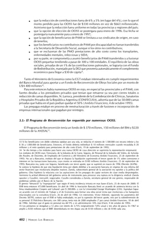 402 | HORACIO LUIS BARRAGÁN
que la reducción de contribuciones fuera de 6% a 5% (en lugar del 4%), con lo que el
monto perdido para las OOSS fue de $330 millones en vez de $663 millones/año.
Asimismo que la reducción fuera uniforme en todas las provincias y regiones del país;
que la opción de elección de OOSS se postergara para enero de 1996. Esa fecha se
postergaría nuevamente para a enero de 1997;
que la opción de beneficiarios de PAMI se limitara a sus sindicatos de origen, en caso
de tenerlos;
que los beneficiarios no contributivos de PAMI por discapacidad no fueran transferidos
a la Secretaría de Desarrollo Social, aunque si los otros no contributivos;
que se excluyeran de las PMO prestaciones de alto costo como los transplantes,
enfermedades mentales, infecciosas y SIDA;
por su parte, se comprometía a asumir beneficiarios de PAMI transferidos y a fusionar
OOSS pequeñas tendiendo a pasar de 300 a 100 entidades. El equilibrio de las obras
sociales, privadas de un 1% de las contribuciones patronales, se lograría con el Fondo
de Redistribución, manejado por la DGI que proveería automáticamente el complemento
económico para llegar a $30 de cápita33
.
Tanto el Ministerio de Economía como la CGT estaban interesados en cumplir requerimientos
del Banco Mundial para aportar a un Fondo de Reconversión de Obras Sociales por un monto de
U$A 400 millones34
.
Para este entonces había numerosas OOSS en rojo, en especial las provinciales y el PAMI, con
fuertes deudas a los prestadores privados que tenían que retraerse ya sea por cierres totales o
reducción de camas disponibles. N. Larroca, presidente de la Confederación de Clínicas, Sanatorios
y Hospitales Privados de la República Argentina (CONFECLISA), advertía que de las 50.000 camas
privadas que había en el país podían quedar el 50% (Ambito Financiero, 4 de octubre 1995).
Las prepagas estaban en proceso de reestructuración a través de fusiones e incorporación de
empresas internacionales que pagaban por reintegro.
3.3.- El Programa de Reconversión fue requerido por numerosas OOSS.
El Programa de Reconversión tenía un fondo de $ 370 millones, 150 millones del BM y $220
millones de la ANSSAL35
.
33 Si los beneficiarios con doble cobertura optaban por una sola, se reduciría el número de 1.500.000 con recurso inferior a los
$ 30 a 1.000.000 de beneficiarios. Entonces, el Fondo debería redistribuir $ 10 millones mensuales cuando recaudaba $ 20
millones y el resto quedaría para prestaciones de alto costo (Clarín, 19 de septiembre de 1995).
34 Se dio tiempo a los institutos para hacer una nueva OOSS de cuya dirección se suprimiría la representación empresarial.
Los institutos de OOSS eran: Ferroviario, de la Industria de la Carne, Seguros, de Personal de la Industria del Vidrio, de Activida-
des Rurales, de Docentes, de Empleados de Comercio y del Ministerio de Economía (Ambito Financiero, 25 de septiembre de
1995). No así a Bancarios, instituto del que se dispuso la liquidación suprimiendo el tercer aporte de 1% sobre comisiones e
intereses en las transacciones bancarias, cuyo monto se estimaba en $100 millones (Ambito Financiero, 25 de septiembre de
1995). Bancarios era, junto con Seguros, beneficiado con tercer aporte, que se suprimió en marzo de 1996 (Decreto 263/96).
Se sostuvo la hipótesis de que esta liquidación tenia por objeto debilitar a la asociación bancaria en vísperas de una reforma del
sector financiero que involucraría despidos masivos. Zanola, subsecretario general de la asociación era opositor a la política del
gobierno. Otra hipótesis la relaciona con las aspiraciones de los prepagos de captar sectores de clase media desprotegidos.
Asimismo la actitud diferencial del gobierno servía de instrumento para provocar una ruptura en la dirigencia sindical: Zanola
opositor y Cavalleri, mercantil, negociador. Cavallo consideraba a Zanola, secretario general de ese gremio, responsable de
problemas sufridos por el Banco de la Nación.
El gremio “denunció” la “expropiación” que según él tenía incidencia irrisoria en esas bases (Clarín, 25 de marzo de 2000). El
ISSB tenía entonces 473.000 beneficiaros. En abril de 1996 la Asociación Bancaria firmó un acuerdo de asistencia técnica con la
firma estadounidense Coopers and Lybrand –por $ 200.000– y con la Universidad George Washington (USA). Aspiraban lograr
un acuerdo con el ministro de Trabajo y el de Economía para formar una obra social mixta que involucrara a los banqueros
relacionados con la consultora (Clarín, 26 de abril de 1996). Un interventor, Víctor Alderete, siguiendo los parámetros del
Decreto 587/95, sostuvo que el ISSB se había endeudado, no por la supresión del tercer aporte, sino por la sobredimensión de
su personal. El Policlínico Bancario, con 300 camas, tenía más de 2000 empleados (7 por cama) (Ambito Financiero, 18 de abril
de 1996). Admitían que el gasto en personal era del 9% y en administración 10% más (Clarín, 9 de octubre de 1995).
35 Los préstamos se otorgaban a 12 años con interés de 3,75% (originalmente 7,8%) anual y tres años de gracia. En 1967 se
amplió a $350 millones que el BIRF desembolsaría en tres etapas una de $150 millones y dos de $100 cada una.
 