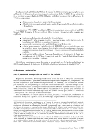 FUNDAMENTOS DE SALUD PÚBLICA | 403
Estaba destinado a OOSS de la ANSSAL de más de 10.000 beneficiarios que cumplieran una
calificación. El BM promovía una cobertura universal mínima. De las 95 OOSS de esa población,
86 se inscribieron y a mediados de 1996, 10 habían recibido el préstamo (Clarín, 27 de junio de
1997). Se programaba:
el saneamiento financiero y la cancelación de deudas;
el fortalecimiento organizacional, la adecuación del personal, el desarrollo informático
y de auditoría.
A mediados de 1997 el PEN36
acordó con el BM un cronograma de reconversión de las OOSS
llamado PROS (Programa de Reconversión de Obras Sociales) y de apertura a las prepagas que
establecía:
implementar la Superintendencia de Servicios de Salud;
regular por ley a las prepagas médicas y autorizarlas para recibir transferencias de
beneficiarios de OOSS de personal de dirección37
;
promover la competencia entre las OOSS de personal de dirección;
exigir a las prepagas un capital mínimo de $250.000, reservas equivalentes a una
facturación y a que no rechazaran beneficiarios con enfermedades preexistentes,
asegurar contratos de duración mínima de 12 meses y con especificación de todo lo
excluido;
implementar la Dirección de Programas Especiales en el Ministerio de Salud que
reemplazaría a la ANSSAL en el manejo de parte del Fondo de Redistribución para
prestaciones complejas y costosas.
Definido en sucesivas normas y demorada su operatividad, por fin la desregulación de las
OOSS se aplicó a partir de diciembre de 1996 (Resolución del Ministerio de Salud 633/96)38
.
4.- Presiones y resistencias
4.1.- El proceso de desregulación de las OOSS fue resistido
El proceso de reforma de la Seguridad Social no es más que el reflejo de una marcada
estratificación económica que además revela una lógica interna fragmentada, con presencia de
sectores corporativos que intentan la imposición de sus intereses, con ausencia de resortes
parlamentarios con peso político para cambiar el rumbo de lo decidido a través de la negociación.
El Decreto marco de la desregulación de la economía (Decreto 2289/91) implicó ya para las
obras sociales una pérdida del control sobre la recaudación de los aportes. Esto constituye un
antecedente del futuro decreto de desregulación de las obras sociales que comienza a anunciarse
a principios de 1993 pero que se efectivizó en 1997.
Ello se fundamenta no sólo en razones de calidad, eficiencia y fiscalización, sino también en
cuestiones de equidad y justicia social. Sin embargo, un proyecto de tal naturaleza exige una
36 El Ministerio de Economía se inspiraba ahora en la “Propuesta de reforma del sistema de Seguridad Social” (agosto de
1995) del Consejo Empresario Argentino (CEA), fuerte grupo de poder que reunía alrededor de 50 empresas líderes y
trabajaba con la Fundación de Investigaciones Económicas Latinoamericanas (FIEL). Tenía el apoyo de la Fundación Kon-
rad Adenauer. La propuesta en cuanto a las obras sociales daba libertad de afiliación, ponía una cobertura mínima stan-
dard (PCS) y reaseguraba para prestaciones de alta complejidad. Calculaba un valor capitario de $ 22,5 por mes y transfor-
maba la contribución patronal en un impuesto para un Fondo de Seguro de Salud que cubriría a los que no alcanzaban
aquel valor. En el PAMI proponía un mecanismo similar a las AFJP para que los activos aportaran a sus cuentas con miras
a tener un seguro de salud por valor de $ 22,5/mes cada dos personas. Proponía reducir el costo laboral de 50% a 36,4%
(Clarín, 6 de diciembre de 1995).
37 Las OOSS de personal de dirección eran 24 con una población de 400.000 beneficiarios (Clarín, 27 de junio de 1997).
38 Las condiciones de transferencia eran, entre otras: cambio una sola vez al año con beneficios a los 90 días, las recepto-
ras no podían establecer tiempos de carencia, regímenes de preexistencia ni exámenes para condicionar el cambio y
debían cubrir a beneficiarios con padecimientos crónicos facturando el costo por 9 meses a la OOSS anterior.
 