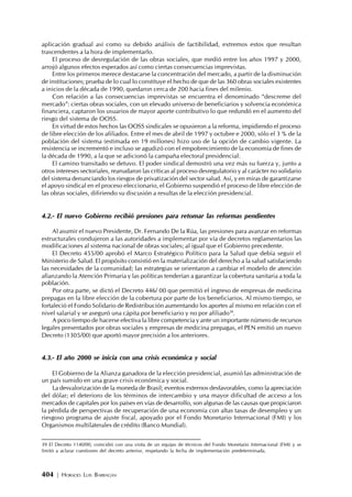 404 | HORACIO LUIS BARRAGÁN
aplicación gradual así como su debido análisis de factibilidad, extremos estos que resultan
trascendentes a la hora de implementarlo.
El proceso de desregulación de las obras sociales, que medió entre los años 1997 y 2000,
arrojó algunos efectos esperados así como ciertas consecuencias imprevistas.
Entre los primeros merece destacarse la concentración del mercado, a partir de la disminución
de instituciones; prueba de lo cual lo constituye el hecho de que de las 360 obras sociales existentes
a inicios de la década de 1990, quedaron cerca de 200 hacia fines del milenio.
Con relación a las consecuencias imprevistas se encuentra el denominado “descreme del
mercado”: ciertas obras sociales, con un elevado universo de beneficiarios y solvencia económica
financiera, captaron los usuarios de mayor aporte contributivo lo que redundó en el aumento del
riesgo del sistema de OOSS.
En virtud de estos hechos las OOSS sindicales se opusieron a la reforma, impidiendo el proceso
de libre elección de los afiliados. Entre el mes de abril de 1997 y octubre e 2000, sólo el 3 % de la
población del sistema (estimada en 19 millones) hizo uso de la opción de cambio vigente. La
resistencia se incrementó e incluso se agudizó con el empobrecimiento de la economía de fines de
la década de 1990, a la que se adicionó la campaña electoral presidencial.
El camino transitado se detuvo. El poder sindical demostró una vez más su fuerza y, junto a
otros intereses sectoriales, reanudaron las críticas al proceso desregulatorio y al carácter no solidario
del sistema denunciando los riesgos de privatización del sector salud. Así, y en miras de garantizarse
el apoyo sindical en el proceso eleccionario, el Gobierno suspendió el proceso de libre elección de
las obras sociales, difiriendo su discusión a resultas de la elección presidencial.
4.2.- El nuevo Gobierno recibió presiones para retomar las reformas pendientes
Al asumir el nuevo Presidente, Dr. Fernando De la Rúa, las presiones para avanzar en reformas
estructurales condujeron a las autoridades a implementar por vía de decretos reglamentarios las
modificaciones al sistema nacional de obras sociales; al igual que el Gobierno precedente.
El Decreto 455/00 aprobó el Marco Estratégico Político para la Salud que debía seguir el
Ministerio de Salud. El propósito consistió en la materialización del derecho a la salud satisfaciendo
las necesidades de la comunidad; las estrategias se orientaron a cambiar el modelo de atención
afianzando la Atención Primaria y las políticas tenderían a garantizar la cobertura sanitaria a toda la
población.
Por otra parte, se dictó el Decreto 446/ 00 que permitió el ingreso de empresas de medicina
prepagas en la libre elección de la cobertura por parte de los beneficiarios. Al mismo tiempo, se
fortaleció el Fondo Solidario de Redistribución aumentando los aportes al mismo en relación con el
nivel salarial y se aseguró una cápita por beneficiario y no por afiliado39
.
A poco tiempo de hacerse efectiva la libre competencia y ante un importante número de recursos
legales presentados por obras sociales y empresas de medicina prepagas, el PEN emitió un nuevo
Decreto (1305/00) que aportó mayor precisión a los anteriores.
4.3.- El año 2000 se inicia con una crisis económica y social
El Gobierno de la Alianza ganadora de la elección presidencial, asumió las administración de
un país sumido en una grave crisis económica y social.
La desvalorización de la moneda de Brasil; eventos externos desfavorables, como la apreciación
del dólar; el deterioro de los términos de intercambio y una mayor dificultad de acceso a los
mercados de capitales por los países en vías de desarrollo, son algunas de las causas que propiciaron
la pérdida de perspectivas de recuperación de una economía con altas tasas de desempleo y un
riesgoso programa de ajuste fiscal, apoyado por el Fondo Monetario Internacional (FMI) y los
Organismos multilaterales de crédito (Banco Mundial).
39 El Decreto 1140/00, coincidió con una visita de un equipo de técnicos del Fondo Monetario Internacional (FMI) y se
limitó a aclarar cuestiones del decreto anterior, respetando la fecha de implementación predeterminada.
 