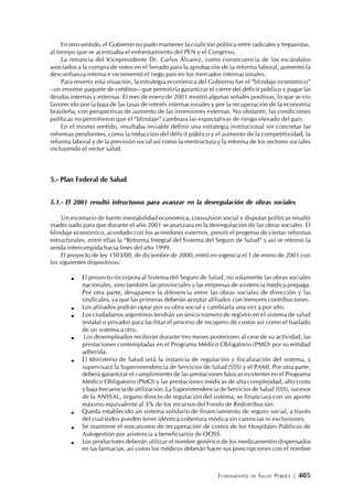 FUNDAMENTOS DE SALUD PÚBLICA | 405
En otro sentido, el Gobierno no pudo mantener la coalición política entre radicales y frepasistas,
al tiempo que se acentuaba el enfrentamiento del PEN y el Congreso.
La renuncia del Vicepresidente Dr. Carlos Álvarez, como consecuencia de los escándalos
asociados a la compra de votos en el Senado para la aprobación de la reforma laboral, aumentó la
desconfianza interna e incrementó el riego país en los mercados internacionales.
Para revertir esta situación, la estrategia económica del Gobierno fue el “blindaje económico”
–un enorme paquete de créditos– que permitiría garantizar el cierre del déficit público y pagar las
deudas internas y externas. El mes de enero de 2001 mostró algunas señales positivas, lo que se vio
favorecido por la baja de las tasas de interés internacionales y por la recuperación de la economía
brasileña, con perspectivas de aumento de las inversiones externas. No obstante, las condiciones
políticas no permitieron que el “blindaje” cambiara las expectativas de riesgo elevado del país.
En el mismo sentido, resultaba inviable definir una estrategia institucional sin concretar las
reformas pendientes, como la reducción del déficit público y el aumento de la competitividad, la
reforma laboral y de la previsión social así como la reestructura y la reforma de los sectores sociales
incluyendo el sector salud.
5.- Plan Federal de Salud
5.1.- El 2001 resultó infructuoso para avanzar en la desregulación de obras sociales
Un escenario de fuerte inestabilidad económica, convulsión social y disputas políticas resultó
inadecuado para que durante el año 2001 se avanzara en la desregulación de las obras sociales. El
blindaje económico, acordado con los acreedores externos, previó el progreso de ciertas reformas
estructurales, entre ellas la “Reforma Integral del Sistema del Seguro de Salud” y así se retomó la
senda interrumpida hacia fines del año 1999.
El proyecto de ley 1503/00, de diciembre de 2000, entró en vigencia el 1 de enero de 2001 con
los siguientes dispositivos:
El proyecto incorpora al Sistema del Seguro de Salud, no solamente las obras sociales
nacionales, sino también las provinciales y las empresas de asistencia médica prepaga.
Por otra parte, desaparece la diferencia entre las obras sociales de dirección y las
sindicales, ya que las primeras deberán aceptar afiliados con menores contribuciones.
Los afiliados podrán optar por su obra social y cambiarla una vez a por año.
Los ciudadanos argentinos tendrán un único número de registro en el sistema de salud
(estatal o privado) para facilitar el proceso de recupero de costos así como el traslado
de un sistema a otro.
Los desempleados recibirán durante tres meses posteriores al cese de su actividad, las
prestaciones contempladas en el Programa Médico Obligatorio (PMO) por su entidad
adherida.
El Ministerio de Salud será la instancia de regulación y fiscalización del sistema, y
supervisará la Superintendencia de Servicios de Salud (SSS) y el PAMI. Por otra parte,
deberá garantizar el cumplimiento de las prestaciones básicas existentes en el Programa
Médico Obligatorio (PMO) y las prestaciones médicas de alta complejidad, alto costo
y baja frecuencia de utilización. La Superintendencia de Servicios de Salud (SSS), sucesor
de la ANSSAL, órgano directo de regulación del sistema, se financiará con un aporte
máximo equivalente al 3% de los recursos del Fondo de Redistribución.
Queda establecido un sistema solidario de financiamiento de seguro social, a través
del cual todos pueden tener idéntica cobertura médica sin carencias ni exclusiones.
Se mantiene el mecanismo de recuperación de costos de los Hospitales Públicos de
Autogestión por asistencia a beneficiarios de OOSS.
Los productores deberán utilizar el nombre genérico de los medicamentos dispensados
en las farmacias, así como los médicos deberán hacer sus prescripciones con el nombre
 