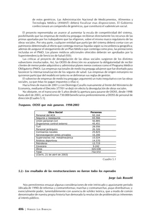406 | HORACIO LUIS BARRAGÁN
de estos genéricos. Las Administración Nacional de Medicamentos, Alimentos y
Tecnología Médica (ANMAT) deberá fiscalizar esas disposiciones. El Gobierno
confeccionará un compendio de genéricos, que constituirá el vademécum social.
El proyecto representaba un avance al aumentar la escala de competitividad del sistema,
posibilitando que las empresas de medicina prepagas recibieran directamente los recursos de las
primas aportadas por los trabajadores que las eligieron, sobre el mismo marco regulatorio de las
obras sociales. Por otra parte, cualquier entidad que participe del sistema deberá contar con un
patrimonio determinado al efecto que contenga reservas líquidas según su incumbencia geográfica;
además de asegurar el otorgamiento de un Plan Médico que contenga como piso, las prestaciones
incluidas en el PMO. Los planes médicos adicionales ofrecidos deberán ser aprobados por la
Superintendencia de Servicios de Salud (SSS).
Las críticas al proyecto de desregulación de las obras sociales surgieron de los distintos
subsectores involucrados. Así, las OOSS de dirección no aceptaron la obligatoriedad de recibir
clientes de menor poder adquisitivo y administrar planes menos costosos como el Programa Médico
Obligatorio (PMO). Las empresas nacionales de medicina prepaga adujeron que fue diseñado para
favorecer la internacionalización de los seguros de salud. Las empresas de origen extranjero no
quisieron participar del modelo en tanto no se definieran sus reglas de gestión.
El subsector de empresas de medicina prepagas argumentó un trato inequitativo con las obras
sociales, ya que éstas no pagan impuestos y ellas sí.
Hacia fines de marzo de 2001 y con Domingo Cavallo nuevamente al frente del Ministerio de
Economía, mediante el Decreto 377/01 se dejó sin efecto la desregulación de obras sociales.
No obstante, en el transcurso de 5 años desde la apertura para pasarse de OOSS, desde 1998
hasta abril de 2003, se transfirieron 730.000 beneficiarios preferentemente a OOSS de personal de
dirección [Cuadro 5.1].
Traspasos. OOSS que más ganaron. 1998-2003
5.2.- Los resultados de las reestructuraciones no fueron todos los esperados
Jorge Luis Rossotti
Nos permitiremos ensayar algunas consideraciones de este intrincado y apasionante período
(década de 1990) de reformas y contrarreformas; marchas y contramarchas, pujas distributivas; y
esencialmente poder, lamentablemente con ausencia de solidez teórica, que a modo de común
denominador de nuestra propia historia han demorado la resolución de problemáticas inherentes
al interés público.
Obra Social Personas
Personal del ACA 92.164
Seguros y reaseguros 65.566
Unión personal civil 56.885
Organismos control externo 45.451
Turf 28.056
Personal jerárquico 26.326
Comisarios navales 25.825
Aeronavegación entes privados 16.206
Supervisores ind. metalmecánica 15.024
Árbitros deportivos 14.570
Petroleros 12.719
Cevecera 9.242
Otros 324.538
Total 732.572
(Clarín, 21 de abril de 2003)
Cuadro 5.1
 