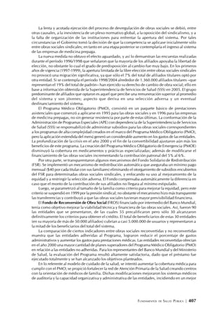 FUNDAMENTOS DE SALUD PÚBLICA | 407
La lenta y acotada ejecución del proceso de desregulación de obras sociales se debió, entre
otras causales, a la inexistencia de un plexo normativo global, a la oposición del sindicalismo, y a
la falta de organización de las instituciones para enfrentar la apertura del sistema. Por tales
circunstancias el Gobierno tomó la decisión de que la competencia se aplicase inicialmente sólo
entre obras sociales sindicales; en tanto en una etapa posterior se contemplaría el ingreso al sistema
de las empresas de medicina prepaga.
La nueva medida no obtuvo el efecto aguardado, y así lo demuestran las encuestas realizadas
durante el período 1996/1998 que señalaron que la mayoría de los afiliados apoyaba la libertad de
elección, no obstante lo cual el grado de predisposición al cambio fue muy bajo. En los primeros
años de vigencia (1997-1999), la apertura limitada de la libre elección entre obras sociales sindicales
no provocó una migración significativa, ya que sólo el 7% del total de afiliados titulares optó por
otra entidad. Si se contempla el periodo 1998/2004 alrededor de 1.360.000 afiliados titulares –que
representan el 19% del total de padrón– han ejercido su derecho de cambio de obra social; ello en
base a información obtenida de la Superintendencia de Servicios de Salud (SSS) en 2005. El grupo
predominante de afiliados que optaron es aquel que percibe una remuneración superior al promedio
del sistema y son jóvenes; aspecto que deriva en una selección adversa y un eventual
desfinanciamiento del sistema.
El Programa Médico Obligatorio (PMO), consistió en un paquete básico de prestaciones
asistenciales que comenzó a aplicarse en 1995 para las obras sociales y en 1996 para las empresas
de medicina prepagas, no sin generar resistencia por parte de estas últimas. La conformación de la
Administración de Programas Especiales (APE) con dependencia de la Superintendencia de Servicios
de Salud (SSS) se responsabilizó de administrar subsidios para las obras sociales correspondientes
a los programas de alta complejidad creados en el marco del Programa Médico Obligatorio (PMO),
pero la aplicación extendida del menú generó un considerable aumento en los gastos de las entidades.
La profundización de la crisis en el año 2000 y el fin de la convertibilidad ajustaron aún más los
beneficios de este programa. La creación del Programa Médico Obligatorio de Emergencia (PMOE)
disminuyó la cobertura en medicamentos y prácticas especializadas; además de modificarse el
financiamiento de las obras sociales incrementando la contribución patronal del 5% al 6%.
Por otra parte, se transparentaron algunos mecanismos del Fondo Solidario de Redistribución
(FSR). Se implementó un mecanismo de redistribución automática que aseguraba un mínimo pago
mensual ($40 por cada titular con sus familiares) eliminando el otorgamiento de subsidios encubiertos
del FSR para determinadas obras sociales sindicales, y enfocando su uso al mejoramiento de la
equidad y a restringir la selección adversa. El Fondo compensaba automáticamente la diferencia en
caso que el monto de la contribución de sus afiliados no llegara al mínimo estipulado.
Luego, se parametrizó al tamaño de la familia como criterio para mejorar la equidad, pero este
criterio se suspendió en 1999 por la presión sindical; no obstante el mecanismo hizo más transparente
las transferencias y contribuyó a que las obras sociales tuvieran mayor previsibilidad financiera.
El Fondo de Reconversión de Obra Social(FROS) financiado por intermedio del Banco Mundial,
tenía como objetivo mejorar la viabilidad técnica y financiera de las obras sociales. Así, fueron 90
las entidades que se presentaron, de las cuales 55 precalificaron pero sólo 30 alcanzaron
definitivamente los criterios para obtener el crédito. El total de beneficiarios de estas 30 entidades
(en su mayoría de más de 50.000 afiliados) cubrían a casi 5.000.000 de usuarios y representaron a
la mitad de los beneficiarios del total del sistema.
La comparación de ciertos indicadores entre obras sociales reconvertidas y no reconvertidas
muestra que las entidades adheridas al Programa, lograron reducir el porcentaje de gastos
administrativos y aumentar los gastos para prestaciones médicas. Las entidades reconvertidas ofrecían
en el año 2000 una mayor cantidad de planes superadores del Programa Médico Obligatorio (PMO)
en relación a las entidades no adheridas. Para los representantes del Banco Mundial y del Ministerio
de Salud, la evaluación del Programa resultó altamente satisfactoria, dado que el préstamo fue
ejecutado totalmente y se han alcanzado los objetivos planteados.
En lo referente al modelo de cuidado de la salud, se intentó aumentar la cobertura médica para
cumplir con el PMO; se propició fortalecer la red de Atención Primaria de la Salud creando centros
con la orientación de médicos de familia. Dichas modificaciones mejoraron los sistemas médicos
de auditoría y la capacidad organizativa y administrativa de las entidades, incidiendo en un mejor
 