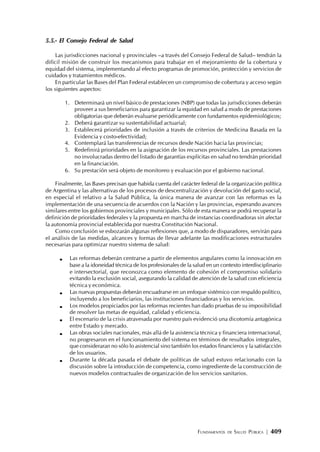 FUNDAMENTOS DE SALUD PÚBLICA | 409
5.5.- El Consejo Federal de Salud
Las jurisdicciones nacional y provinciales –a través del Consejo Federal de Salud– tendrán la
difícil misión de construir los mecanismos para trabajar en el mejoramiento de la cobertura y
equidad del sistema, implementando al efecto programas de promoción, protección y servicios de
cuidados y tratamientos médicos.
En particular las Bases del Plan Federal establecen un compromiso de cobertura y acceso según
los siguientes aspectos:
1. Determinará un nivel básico de prestaciones (NBP) que todas las jurisdicciones deberán
proveer a sus beneficiarios para garantizar la equidad en salud a modo de prestaciones
obligatorias que deberán evaluarse periódicamente con fundamentos epidemiológicos;
2. Deberá garantizar su sustentabilidad actuarial;
3. Establecerá prioridades de inclusión a través de criterios de Medicina Basada en la
Evidencia y costo-efectividad;
4. Contemplará las transferencias de recursos desde Nación hacia las provincias;
5. Redefinirá prioridades en la asignación de los recursos provinciales. Las prestaciones
no involucradas dentro del listado de garantías explícitas en salud no tendrán prioridad
en la financiación.
6. Su prestación será objeto de monitoreo y evaluación por el gobierno nacional.
Finalmente, las Bases precisan que habida cuenta del carácter federal de la organización política
de Argentina y las alternativas de los procesos de descentralización y devolución del gasto social,
en especial el relativo a la Salud Pública, la única manera de avanzar con las reformas es la
implementación de una secuencia de acuerdos con la Nación y las provincias, esperando avances
similares entre los gobiernos provinciales y municipales. Sólo de esta manera se podrá recuperar la
definición de prioridades federales y la propuesta en marcha de instancias coordinadoras sin afectar
la autonomía provincial establecida por nuestra Constitución Nacional.
Como conclusión se esbozarán algunas reflexiones que, a modo de disparadores, servirán para
el análisis de las medidas, alcances y formas de llevar adelante las modificaciones estructurales
necesarias para optimizar nuestro sistema de salud:
Las reformas deberán centrarse a partir de elementos angulares como la innovación en
base a la idoneidad técnica de los profesionales de la salud en un contexto interdisciplinario
e intersectorial, que reconozca como elemento de cohesión el compromiso solidario
evitando la exclusión social, asegurando la calidad de atención de la salud con eficiencia
técnica y económica.
Las nuevas propuestas deberán encuadrarse en un enfoque sistémico con respaldo político,
incluyendo a los beneficiarios, las instituciones financiadoras y los servicios.
Los modelos propiciados por las reformas recientes han dado pruebas de su imposibilidad
de resolver las metas de equidad, calidad y eficiencia.
El escenario de la crisis atravesada por nuestro país evidenció una dicotomía antagónica
entre Estado y mercado.
Las obras sociales nacionales, más allá de la asistencia técnica y financiera internacional,
no progresaron en el funcionamiento del sistema en términos de resultados integrales,
que consideraran no sólo lo asistencial sino también los estados financieros y la satisfacción
de los usuarios.
Durante la década pasada el debate de políticas de salud estuvo relacionado con la
discusión sobre la introducción de competencia, como ingrediente de la construcción de
nuevos modelos contractuales de organización de los servicios sanitarios.
 