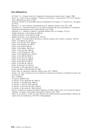 410 | HORACIO LUIS BARRAGÁN
Citas bibliográficas
- Di Tella, T. S., Historia Social de la Argentina Contemporánea. Buenos Aires, Troquel, 1998.
- James, D., Nueva Historia Argentina. Violencia, proscripción y autoritarismo (1955-1976). Buenos
Aires, Sudamericana, tomo 9, 2003.
- Diario de sesiones de la Honorable Cámara de Diputados de la Nación. 17º reunión (6 y 7 de agosto
de 1974).
- Romero, L. A., Breve Historia Contemporánea de la Argentina. Buenos Aires, FCE, 1998.
- Veronelli, J. C. y Veronelli Correch, M., Los orígenes institucionales de la salud pública en la Argentina.
Organización Panamericana de la Salud, Buenos Aires, 2004.
- Veronelli, J. C., Medicina, Gobierno y Sociedad. Buenos Aires, El Coloquio, 1975:75
- Ámbito Financiero, 4 de octubre de 1995:18.
- Ámbito Financiero, 18 de abril de 1996:3.
- Ámbito Financiero, 25 de septiembre de 1995:10.
- Arce, Hugo E., El territorio de las decisiones sanitarias. Buenos Aires, Héctor a. Marcchi, 1993:10.
- Clarín, 3 de febrero de 1995:32.
- Clarín, 5 de abril de 1995: editorial.
- Clarín, 6 de diciembre de 1995:7.
- Clarín, 9 de octubre 1995:24.
- Clarín, 10 de febrero 1995:34-35.
- Clarín, 12 de junio de 1996:18.
- Clarín, 13 de diciembre de 1995
- Clarín, 19 de septiembre de 1995:27.
- Clarín, 21 de abril de 2003:13.
- Clarín, 24 de mayo de 1995:22.
- Clarín, 25 de marzo de 2000:6.
- Clarín, 26 de abril de 1996:11.
- Clarín, 27 de abril de 1997:22.
- Clarín, 29 de mayo de 1995:4-5.
- El Cronista, 21 de septiembre de 1995.
- El Día, (La Plata) 12 de diciembre de 1982.
- Ferrer, Aldo, El capitalismo argentino. Buenos Aires, FCE, 1998:83.
- Ferroti, J. M., Hoy se financia más a los sindicatos en lugar de los hospitales. En Ámbito Financiero 30
de mayo de 1995.
- Hoy, 21/09/95.
- La Nación, 06/08/91:edit.
- La Nación, 16 de noviembre de 1989:16.
- La Nación, 17 de febrero de 1989:16.
- La Nación, 27 abril de 1989: editorial.
- La Nación, 31 de enero de 1987: editorial.
- La Nación, 16 de marzo de 1988: editorial.
- Mera, J. A. Políticas y Sistemas de Salud en Argentina. En Mera, Jorge A. (ed.). Los servicios de salud en
Argentina. Fundación Universitaria Hernandarias, Buenos Aires, 1994.
- Ulloa, R., Las OOSS y el Plan de Salud. Buenos Aires, MBS Secretaría de Salud Pública. Políticas de
Salud. Ciclo de Conferencias 1976-1977, Mimeografiado.
 